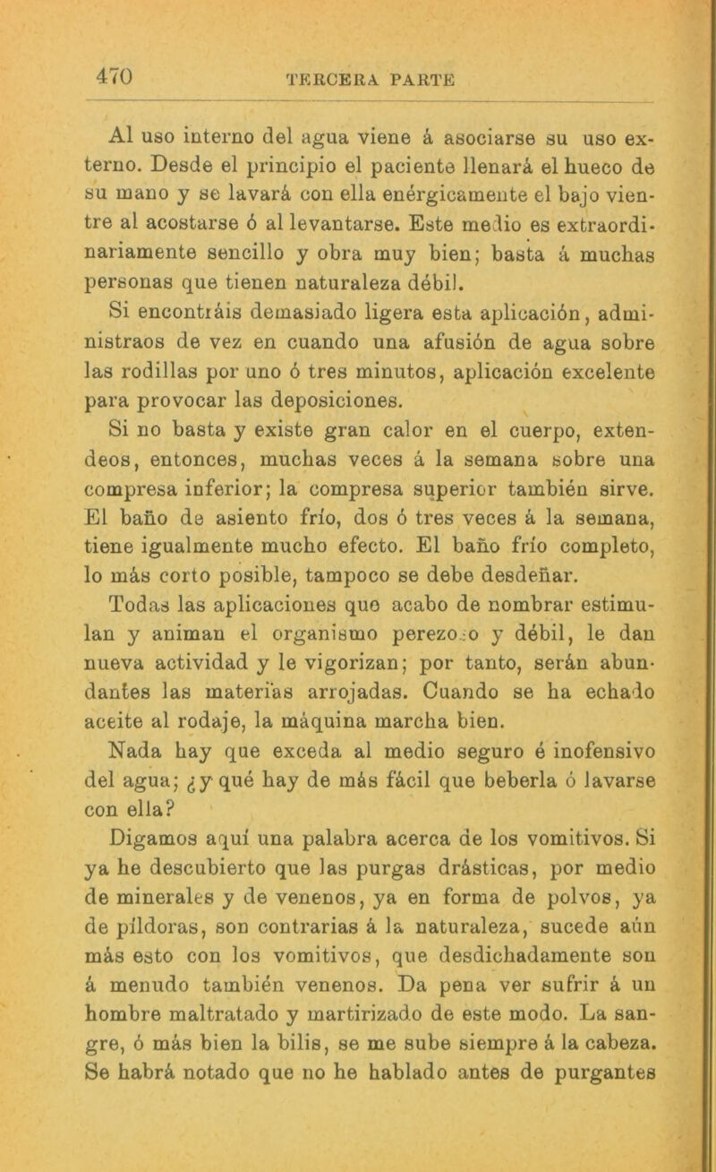 Al USO iuterno del agua viene ä, asociarse su uso ex- teruo. Desde el principio el paciente llenarä el hueco de SU mauo y se lavarä, con ella energicameute el bajo vien- tre al acostarse 6 al levautarse. Este medio es extraordi- nariamente sencillo y obra muy bien; basta ä muchas personas que tienen naturaleza debil. Si enconträis demasiado ligera esta apliuacidn, admi* nistraos de vez en cuando una afusiön de agua sobre las rodillas por uno 6 tres minutos, aplicacion excelente para provocar las deposiciones. Si no basta y existe gran calor en el cuerpo, exten- deos, entonces, muchas veces ä la semana sobre una compresa inferior; la compresa superior tambien sirve. El baho de asiento frio, dos 6 tres veces k la semana, tiene igualmente mucho efecto. El baho frio completo, lo mä,s corto posible, tampoco se debe desdehar. Todas las aplicaciones quo acabo de nombrar estimu- lan y animan el organismo perezoco y debil, le dan nueva actividad y le vigorizan; por tanto, serän abun- dantes las materi'as arrojadas. Cuando se ha echado aceite al rodaje, la mäquina marcha bien. Nada hay que exceda al medio seguro e inofensivo del agua; ^y que hay de mäs fäcil que beberla ö lavarse con ella? Digamos aqui una palabra acerca de los vomitivos. Si ya he descubierto que las purgas drästicas, por medio de minerales y de venenos, ya en forma de polvos, ya de pildoras, son contrarias k la naturaleza, sucede aiin miks esto con los vomitivos, que desdichadamente son k menudo tambien venenos. Da pena ver sufrir k un hombre maltratado y martirizado de este modo. La san- gre, 6 mas bien la bilis, se me sube siempre k la cabeza. Se habrä notado que iio he hablado antes de purgantes