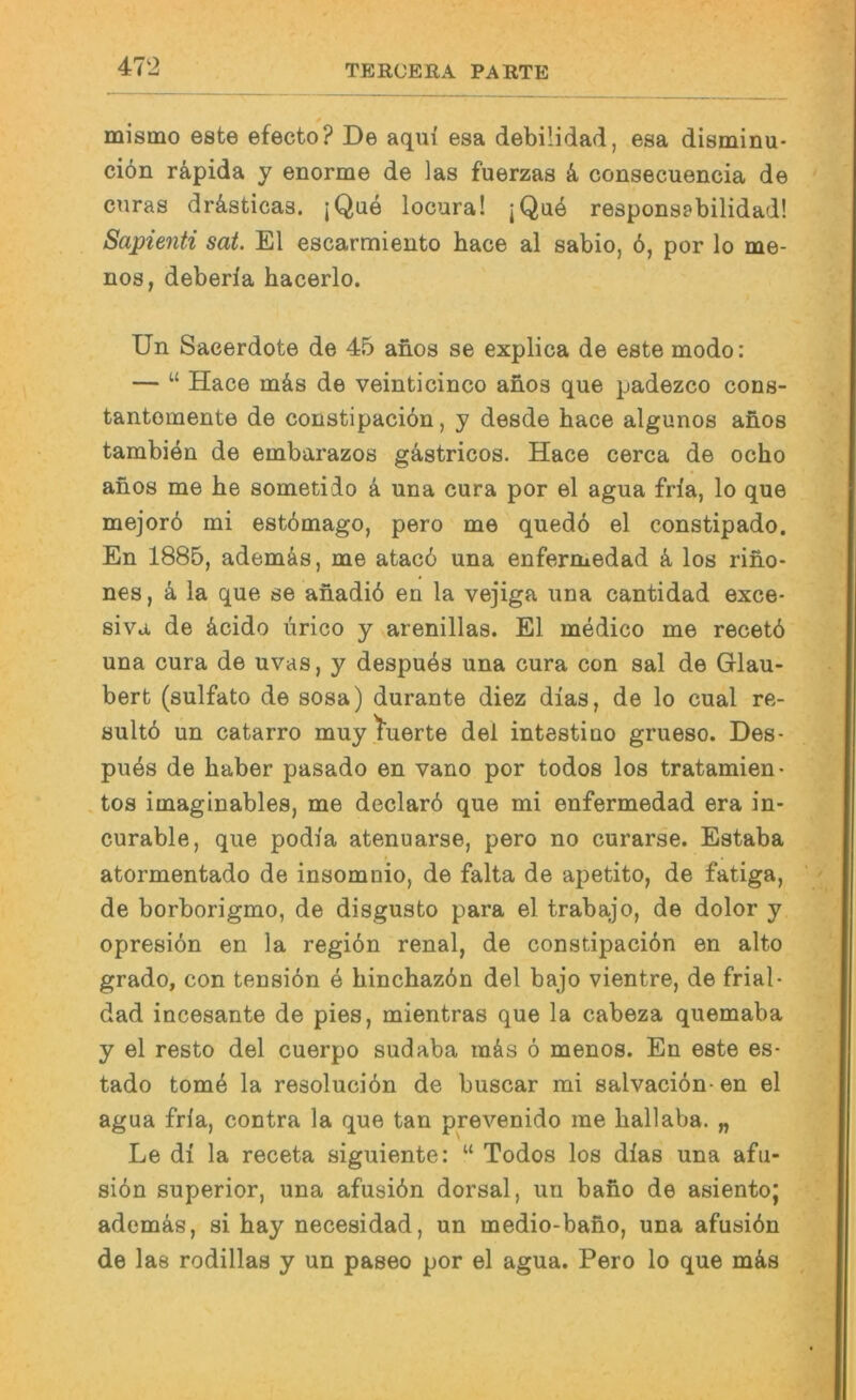 mismo est© ©facto? De aqui esa dabilidad, esa disminu- ciön rä,pida y ©norm© d© las fuerzas k consacuancia da cnras drästicas. jQue locura! jQu4 rasponsabilidad! Sapienti sat. El escarmiento hac© al sabio, 6, por lo ma- nos, dabarla hacarlo. Un Sacerdot© da 45 anos s© explica da est© modo: — “ Hac© mäs da vainticinco anos qua padazco cons- tantoment© de constipaciön, y desde hace algunos anos tambien da embarazos gästricos. Hace cerca da ocho anos me be sometido k una cura por el agua fria, lo qua mejorö mi estdmago, pero m© quedö el constipado. En 1885, ademäs, me atac6 una enfermedad k los riiio- nes, k la qua se anadiö an la vejiga una cantidad exce- siva de äcido ürico y varenillas. El medico me recetö una cura da uvas, y despuös una cura con sal da Glau- bert (sulfato da sosa) durante diez dias, de lo cual re- sultö un catarro muytuerte dal intestino grueso. Des- pu4s de haber pasado an vano por todos los tratamien- , tos imaglnables, me declard qua mi enfermedad era in* curable, qua podia atenuarse, pero no curarse. Estaba atormentado de insomoio, de falta de apetito, de fatiga, de borborigmo, de disgusto para el trabajo, de dolor y opresidn en la regiön renal, de constipaciön en alto grado, con tensiön e hinchazön del bajo vientre, de frial- dad incesante de pies, mientras que la cabeza quemaba y ©1 resto del cuerpo sudaba raös ö menos. En este es- tado tome la resoluciön de buscar mi salvaciön- en el agua fria, contra la que tan prevenido me hallaba. „ Le di la receta siguiente: “ Todos los dlas una afu- siön Superior, una afusiön dorsal, un bano de asientoj ademäs, si hay necesidad, un medio-bafio, una afusiön de las rodillas y un paseo por el agua. Pero lo que mäs