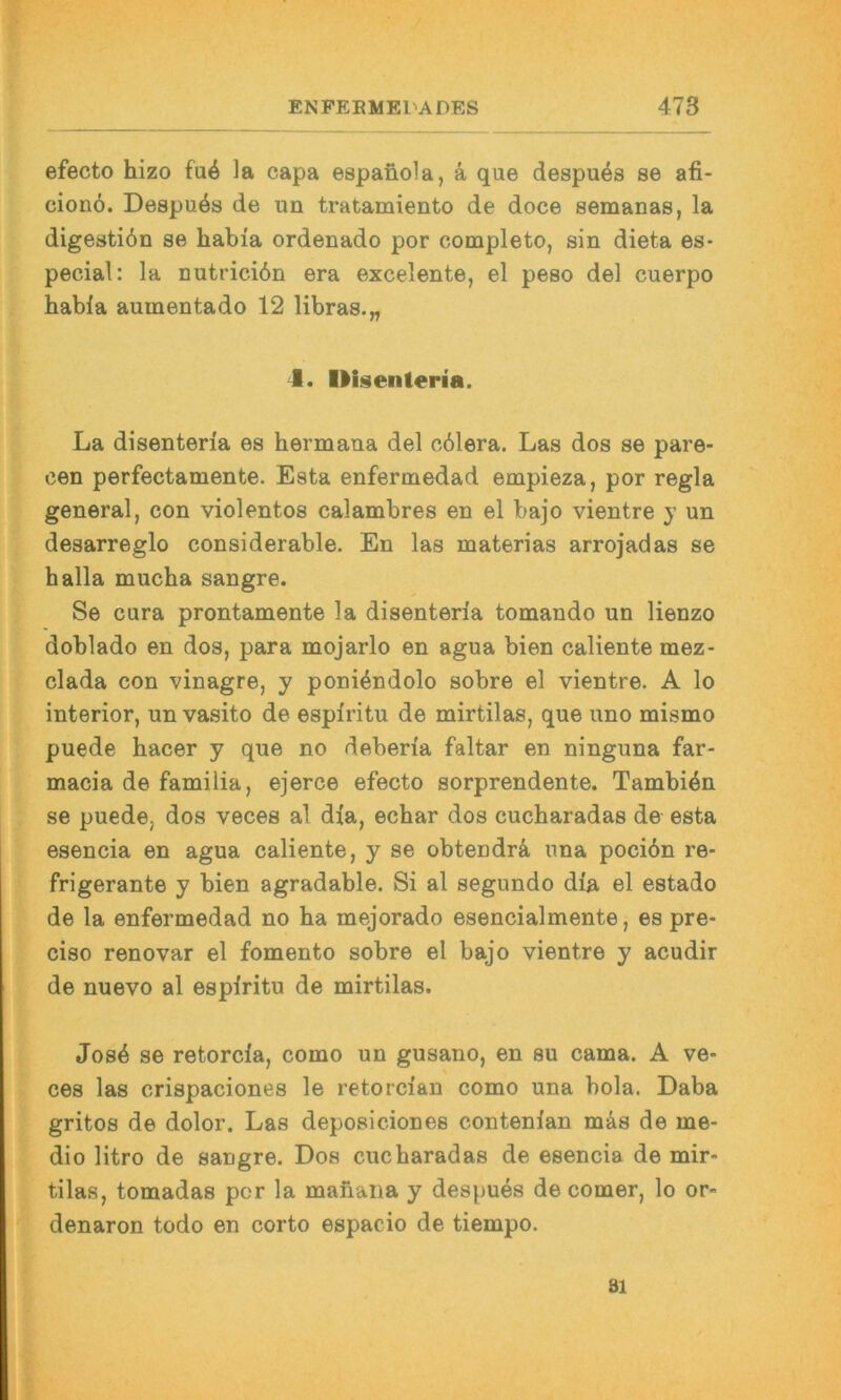 efecto hizo fu6 la capa espanola, ä que despu^s se afi- cionö. Despuös de un tratamiento de doce semanas, la digestiön se habia ordenado por completo, sin dieta es- pecial: la nutriciön era excelente, el peso del cuerpo habia aumentado 12 libras.„ I. Iliseiiteria. La disenterla es hermana del o61era. Las dos se pare* een perfectamente. Esta enfermedad empieza, por regia general, con violentos calambres en el bajo vientre y un desarreglo considerable. En las materias arrojadas se halla mucha sangre. Se cura prontamente la disenterla tomando un lienzo doblado en dos, para mojarlo en agua bien caliente mez- clada con vinagre, y poni^ndolo sobre el vientre. A lo interior, un vasito de esplritu de mirtilas, que uno mismo puede hacer y que no deberla faltar en ninguna far- macia de familia, ejerce efecto sorprendente. Tambi^n se puede, dos veces al dla, echar dos cucharadas de esta esencia en agua caliente, y se obtendr4 una pocidn re- frigerante y bien agradable. Si al segundo dla el estado de la enfermedad no ha mejorado esencialmente, es pre- ciso renovar el fomento sobre el bajo vientre y acudir de nuevo al esplritu de mirtilas. Jos4 se retorcla, como un gusano, en su cama. A ve- ces las crispaciones le retorclan como una bola. Daba gritos de dolor. Las deposiciones contenlan mäs de me- dio litro de sangre. Dos cucharadas de esencia de mir- tilas, tomadas por la manaiia y despues de comer, lo or- denaron todo en corto espacio de tiempo. 81