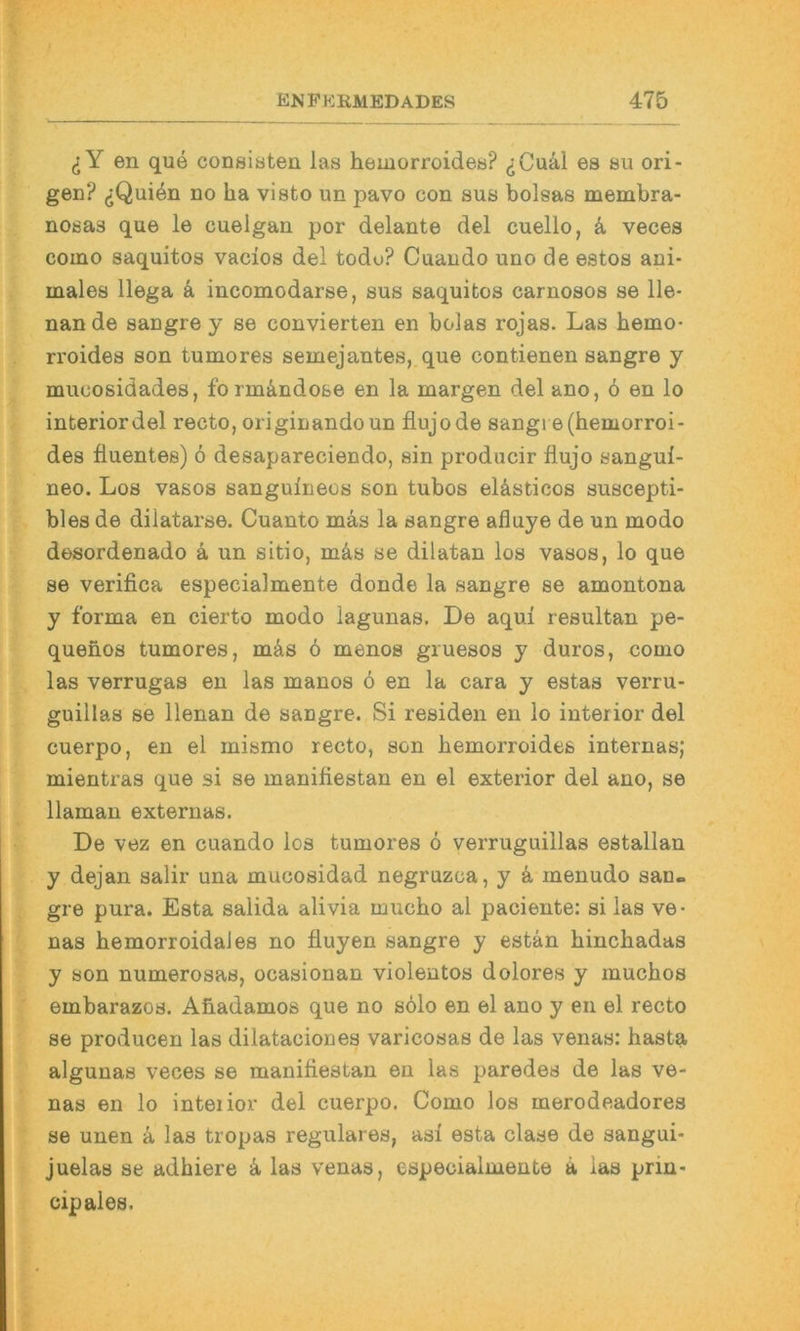 en que consiöten las hemorroides? ^Cu41 es su ori- gen? ^Quiön DO ha visto un pavo con sus bolsas membra- nosas que le euelgan por delante del cuello, ä veces coino saquitos vacios del todo? Cuando uno de estos ani- males llega a incomodarse, sus saquitos carnosos se Ile- nan de sangre y se convierten en bolas rojas. Las hemo- rroides son tumores semejantes, que contienen sangre y mucosidades, form&ndo&e en la margen del ano, 6 en lo interiordel recto, originando un flujode sangi e(hemorroi- des fluentes) 6 desapareciendo, sin producir flujo sangui- neo. Los vasos sanguineos son tubos elästicos suscepti- bles de dilatarse. Cuanto mas la sangre afluye de un modo desordenado ä un sitio, m^s se dilatan los vasos, lo que se verifica especialmente donde la sangre se amontona y forma en cierto modo lagunas. De aqui resultan pe- quenos tumores, mäs 6 menos gruesos y duros, como las verrugas en las manos 6 en la cara y estas verru- guillas se llenan de sangre. Si residen en lo interior del cuerpo, en el mismo recto, son hemorroides internas; mientras que si se manifiestan en el exterior del ano, se llaman externas. De vez en cuando los tumores 6 verruguillas estallan y dejan salir una mucosidad negruzca, y k inenudo san- gre pura. Esta salida alivia mucho al paciente: si las ve- nas hemorroidaies no fiuyen sangre y estän hinchadas y son numerosas, ocasionan violentos dolores y muchos embarazos. Ahadamos que no s61o en el ano y en el recto se producen las dilataciones varicosas de las venas: hasta algunas veces se manifiestan en las paredes de las ve- nas en lo inteiior del cuerpo. Como los merodeadores se unen ä las tropas reguläres, asi esta clase de sangui- juelas se adhiere ä, las venas, especialmente ä las prin- cipales.