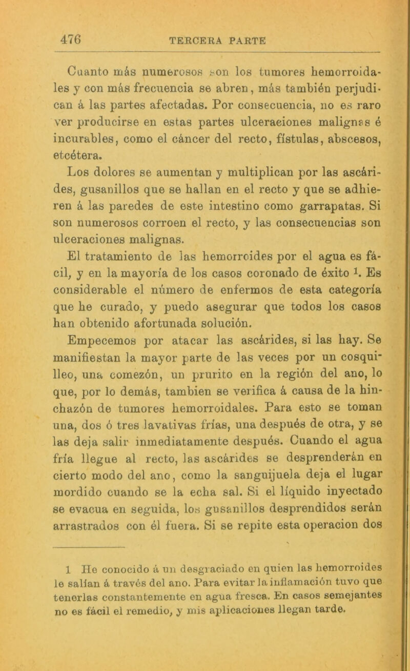 Cuanto mäs numerosos j:>on los tumores hemorroida- les y con m&s frecuencia se abren, mäs tambi^n perjudi- can 4 las partes afectadas. Por coiisecuencia, no es raro ver producirse en estas partes ulceraeiones malignes e incurables, como el c4ncer del recto, fistulas, abscesos, etc4tera. Los dolores se aumentan y multiplican por las asc4ri> des, gusanillos que se hallan en el recto y que se adhie- ren 4 las paredes de este intestino como garrapatas. Si son numerosos corroen el recto, y las consecuencias son ulceraeiones malignas. El tratamiento de las hemorroides por el agua es fa- cil, y en la mayon'a de los casos coronado de exito i. Es considerable el nümero de enfermos de esta categoria que he curado, y puedo asegurar que todos los casos han obtenido afortunada solueiön. Empecemos por atacar las asc4rides, si las hay. Se manifiestan la mayor parte de las veces por un cosqui- lleo, una comez6n, un prurito en la regibn del ano, lo que, por lo dem4s, tambien se verifica 4 causa de la hin- chazön de tumores hemorroidales. Para esto se toman una, dos 6 tres lavativas frias, una despu4s de otra, y se las deja salir inmediatamente despuös. Cuando el agua fria llegue al recto, las asc4rides se desprender^in en cierto modo del ano, como la sanguijuela deja el lugar mordido cuando se la echa sal. Si el liquido inyectado se evacua en seguida, lovS gusanillos desprendidos ser4n arrastrados con el fuera. Si se repite esta operacion dos 1 He conocido 4 un desgi aciado en quien las hemorroides le sallan 4 traves del ano. Para evitar laiuliamaciön tuvo que tenerlas constantemente en agua fresca. En casos semejantes no es fäcil el remedio, y mis aplicaciones llegan tarde.