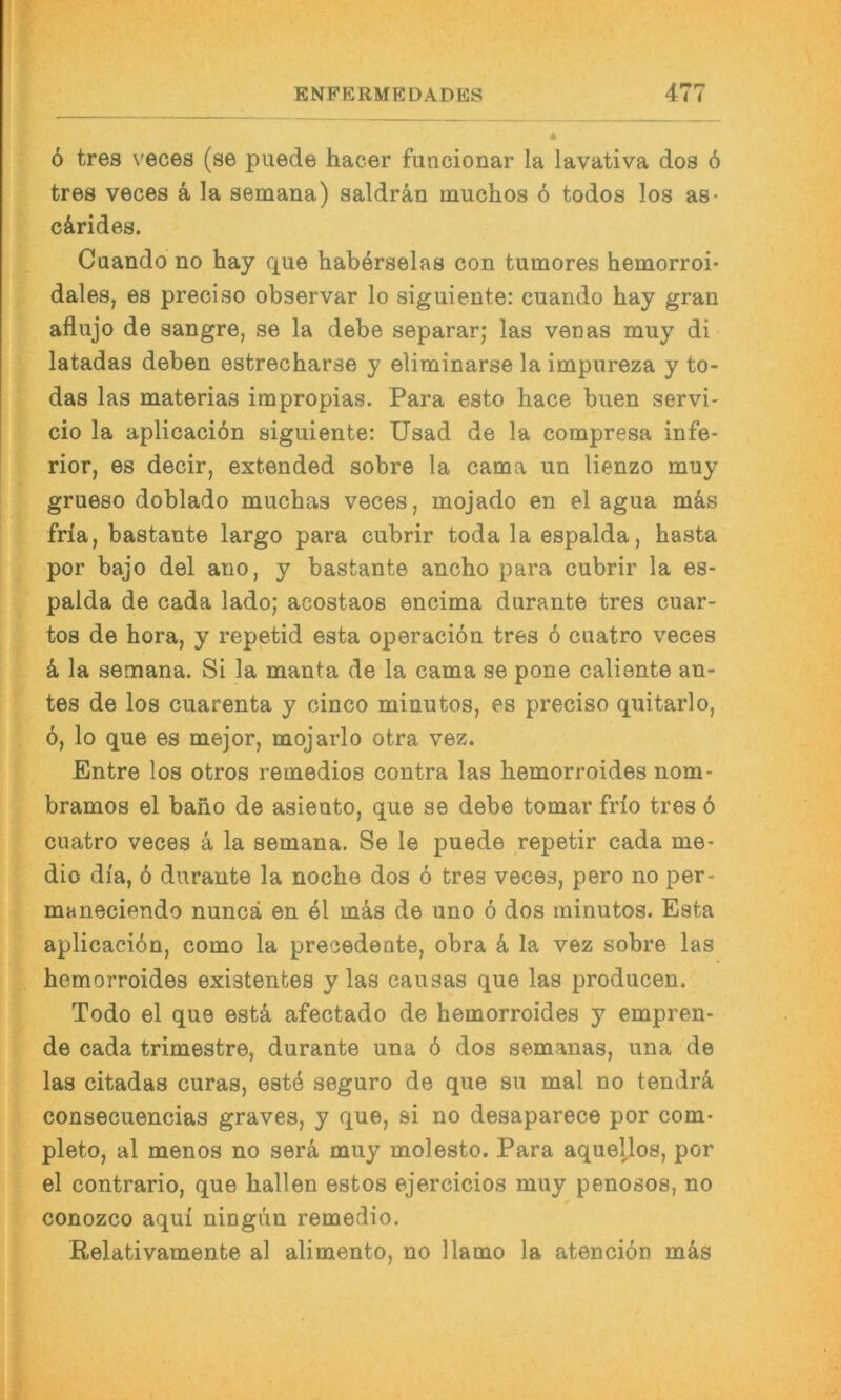 ö tres veces (se puede hacer funcionar la lavativa dos 6 tres veces ä la semana) saldrän muchos 6 todos los as- c&rides. Cuando no hay que haberselas con tumores hemorroi- dales, es preciso observar lo siguiente: cuando hay gran aflujo de sangre, se la debe separar; las venas muy di latadas deben esfcrecharse y eliminarse la impureza y to- das las materias impropias. Para esto hace buen servi- cio la aplicaciön siguiente: üsad de la compresa infe- rior, es decir, extended sobre la cama un lienzo muy grueso doblado muchas veces, mojado en el agua m&s fria, bastante largo para cubrir toda la espalda, hasta por bajo del ano, y bastante ancho para cubrir la es- palda de cada lado; acostaos encima durante tres cuar- tos de hora, y repetid esta operaciön tres 6 cuatro veces k la semana. Si la manta de la cama se pone caliente an- tes de los cuarenta y cinco minutos, es preciso quitarlo, ö, lo que es mejor, mojarlo otra vez. Entre los otros remedios contra las hemorroides nom- bramos el bano de asieuto, que se debe tomar frlo tres ö cuatro veces ä la semana. Se le puede repetir cada me- dio di'a, 6 durante la noche dos 6 tres veces, pero no per- maneciendo nuncä en el mäs de uno 6 dos minutos. Esta aplicaci6n, como la precedente, obra k la vez sobre las hemorroides existentes y las causas que las producen. Todo el que estä afectado de hemorroides y empren- de cada trimestre, durante una ö dos semanas, una de las citadas curas, estö seguro de que su mal no tendrä consecuencias graves, y que, si no desaparece por com- pleto, al menos no serä, muy molesto. Para aquellos, por el contrario, que hallen estos ejercicios muy penosos, no conozco aqui ningim remedio. Relativamente al alimento, no llamo la atenciön mks