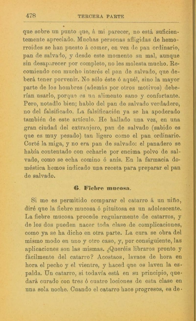 que sobre iin punto (pie, k mi parecer, no estä, suficien- temente apreciado. Muchas personas afligidas de hemo* rroides se han puesto & coraer, en vez de pan ordinario, pan de salva'^o, y desde este momento su mal, aunque sin desaparecer por completo, no les molesta muclio. Re- comiendo con raucho interes el pan de salvado, que de- berä, tener porvenir. No s61o este 6 aqu61, aino la mayor parte de los hombres (ademäs por otros motivos) debe- rian usarlo, porque es nn alimento sano y confortante. Pero, notadlo bien; hablo del pan de salvado verdadero, no del falsificado. La falsificacidn ya se ha apoderado tambien de este articulo. He hallado una vez, en una gran ciudad del extranjero, pan de salvado (sabido es que es muy pesado) tan ligero como el pan ordinario. Corte la miga, y no era pan de salvado: el panadero se habi'a contentado con echarle por encima polvo de sal- vado, como se echa comino 6 anis. En la farmacia do- m^stica bemos indicado una receta para preparar el pan de salvado. O. Fiebrc miicosa. Si me es permitido comparar el catarro k un niho, dir4 que la fiebre mucosa 6 pituitosa es un adolescente. La fiebre mucosa procede regularmente de catarros, y de los dos pueden nacer toda clase.de complicaciones, como ya se ha dicho en otra parte. La cura se obra del mismo modo en uno y otro caso, y, por consiguiente, las aplicaciones son las mismas. ^Quer4is libraros pronto y fäcilmente del catarro? Acostaos, lavaos de hora en hora el pecho y el vientre, y haced qne os laven la es- palda. Un catarro, si todavia esti en su principio, que- darä, curado con tres 6 cuatro lociones de esta clase en una sola noche. Cuando el catarro hace progresos, es de-