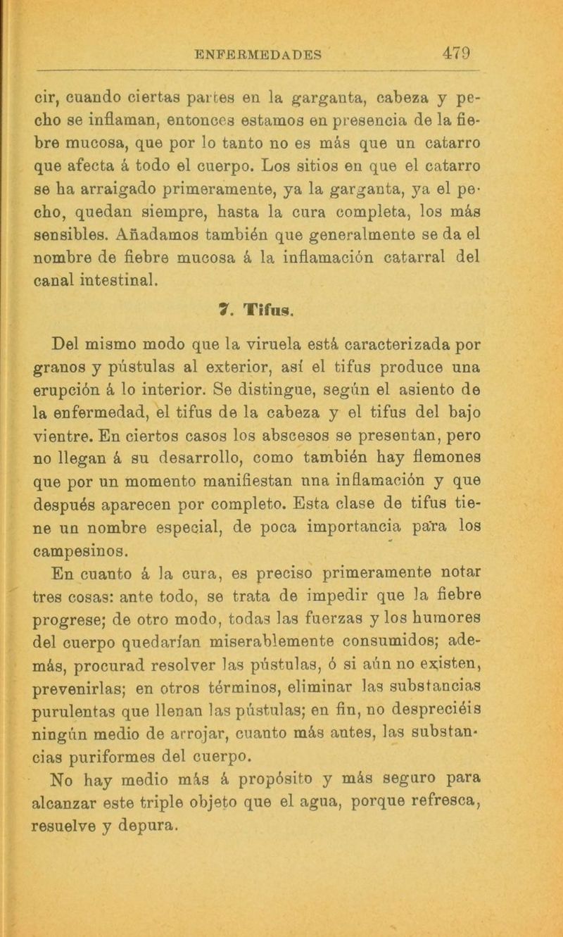 cir, cuando ciertas partes eii la garganta, cabeza y pe- cho se inflaman, entonces estamos en presencia de la fie- bre mucosa, que por lo tanto no es mäs que un catarro que afecta 4 todo el cuerpo. Los sitios en que el catarro se ha arraigado primeramente, ya la garganta, ya el pe- cho, quedan siempre, basta la cura completa, los m4s sensibles. Anadamos tambiön que generalmente se da el nombre de fiebre mucosa 4 la inflamaciön catarral del canal intestinal. 7. TIfus. Del mismo modo que la viruela est4 caracterizada por granos y püstulas al exterior, asi el tifus produce una erupcibn 4 lo interior. Se distingue, segiin el asiento de la enfermedad, el tifus de la cabeza y el tifus del bajo vientre. En ciertos casos los abscesos se presentan, pero no llegan 4 su desarrollo, como tambi4n hay äemones que por un momento manifiestan nna inflamaciön y que despuös aparecen por completo. Esta clase de tifus tie- ne un nombre especial, de poca importancia pa'ra los campesinos. En cuanto 4 la cura, es preciso primeramente notar tres cosas: ante todo, se trata de impedir que la fiebre progrese; de otro modo, todas las fuerzas y los huraores del cuerpo quedarian miserablemente consumidos; ade- m4s, procurad resolver las püstulas, 6 si aün no existen, prevenirlas; en otros terminos, eliminar las .substancias purulentas que llenan las püstulas; en fin, no despreciöis ningün medio de arrojar, cuanto m4s antes, las substan* cias puriformes del cuerpo. No hay medio m4s 4 propösito y m4s seguro para alcanzar este triple objeto que el agua, porque refresca, resuelve y depura.