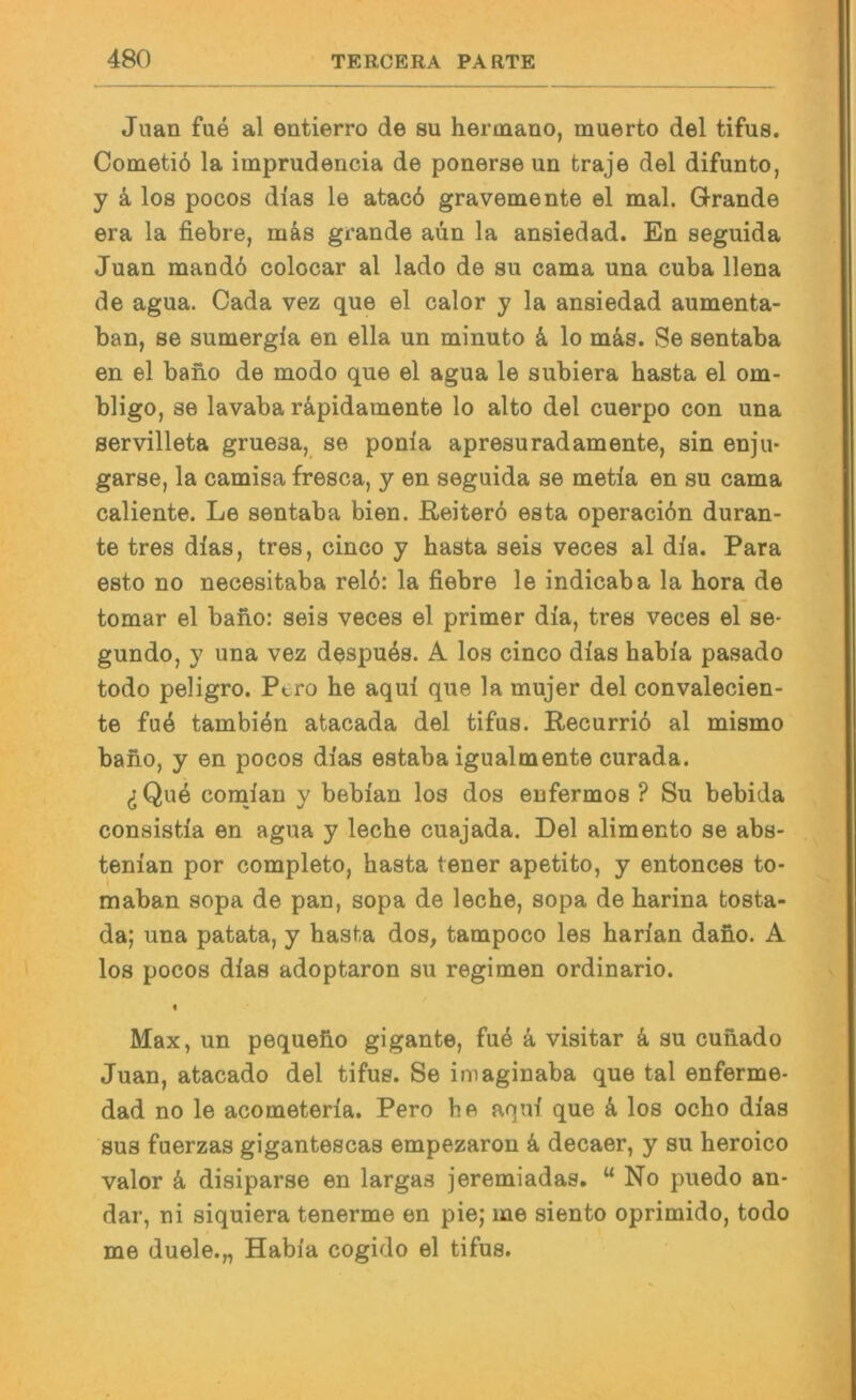 Juan fue al entierro de su hermano, muerto del tifus. Cometiö la imprudencia de ponerse un traje del difunto, y k los pocos dias le atacö gravemente el mal. Grande era la fiebre, m&s grande aiin la ansiedad. En seguida Juan mandb colocar al lado de su cama una cuba llena de agua. Gada vez que el calor y la ansiedad aumenta- ban, se sumergia en ella un minuto & lo m4s. Se sentaba en el bano de modo que el agua le subiera basta el om- bligo, se lavaba räpidamente lo alto del cuerpo con una servilleta gruesa, se ponia apresuradamente, sin enju- garse, la camisa fresca, y en seguida se metia en su cama caliente. Le sentaba bien, ßeitero esta operaciön duran- te tres dlas, tres, cinco y basta seis veces al dia. Para esto no necesitaba rel6: la fiebre le indicaba la hora de tomar el bano: seis veces el primer dia, tres veces el se- gundo, y una vez despu4s. A los cinco dias babia pasado todo peligro. Pero be aqui que la mujer del convalecien- te fu4 tambiön atacada del tifus. Recurrio al mismo bano, y en pocos dias estaba igualmente curada. (jQue conaian y bebian los dos enfermos ? Su bebida consistia en agua y lecbe cuajada. Del alimento se abs- tenian por completo, basta teuer apetito, y entonces to- maban sopa de pan, sopa de lecbe, sopa de barina tosta- da; una patata, y basta dos, tampoco les barian dabo. A los pocos dias adoptaron su regimen ordinario. I Max, un pequebo gigante, fu4 k visitar k su cunado Juan, atacado del tifus. Se imaginaba que tal enferme- dad no le acometeria. Pero be aqui que k los ocbo dias sus fuerzas gigantescas empezaron k decaer, y su beroico valor ä, disiparse en largas jeremiadas. “ No puedo an- dar, ni siquiera tenerme en pie; me siento oprimido, todo me duele.,, Habia cogido el tifus.