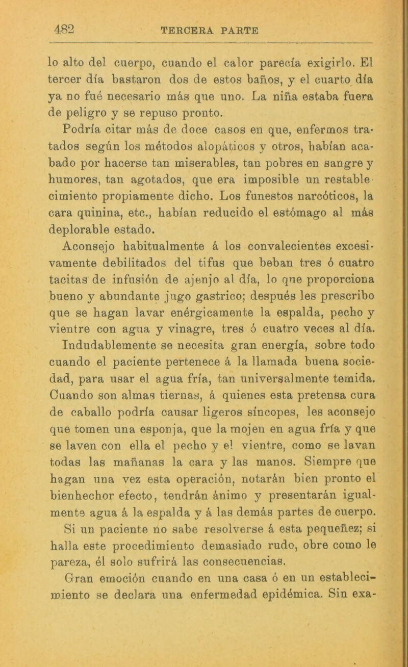 lo alto del cuerpo, cuando el calor parecda exigirlo. El tercer dia bastaron dos de estos banos, y el cuarto dla ya no fue necesario m^is que uno, La nina estaba fuera de peligro y se repuso pronto. Podria citar mäs de doce casos en que, enfermos tra- tados segün los metodos alopäticos y otros, babi'an aca- bado por hacerse tan miserables, tan pobres en sangre y humores, tan agotados, que era imposible un restable cimiento propiamente dicho. Los funestos narcöticos, la cara quinina, etc,, habian reducido el estbmago al mä.s deplorable estado. Aconsejo habitualmente k los convalecientes excesi- vamente debilitados del tifus que bebau tres 6 cuatro tacitas de infusidn de ajenjo al dia, lo que proporciona bueno y abundante jugo gastrico; despues les prescribo que se hagan lavar energicamente la espalda, pecho y vientre con agua y vinagre, tres 6 cuatro veces al dia. Indudablemente se necesita gran energia, sobre todo cuando el paciente pertenece k la llaraada buena socie- dad, para usar el agua fria, tan universalmente temida. Cuando son almas tiernas, k quienes esta pretensa cura de caballo podria causar ligeros sincopes, les aconsejo que tomen una esponja, que la mojen en agua fria y que se laven con ella el pecho y el vientre, como se lavan todas las mahanas la cara y las manos. Siempre que hagan una vez esta operaciön, notar&n bien pronto el bienhechor efecto, tendrä,n änimo y presentarän igual- mente agua k la espalda y ä las demäs partes de cuerpo. Si un paciente no sabe resolverse k esta pequehez; si halla este procedimiento demasiado rudo, obre como le pareza, 6\ solo sufrirä, las consecuencias. Gran emocidn cuando en una casa 6 en un estableci- miento se declara una enfermedad epidemica. Sin exa-