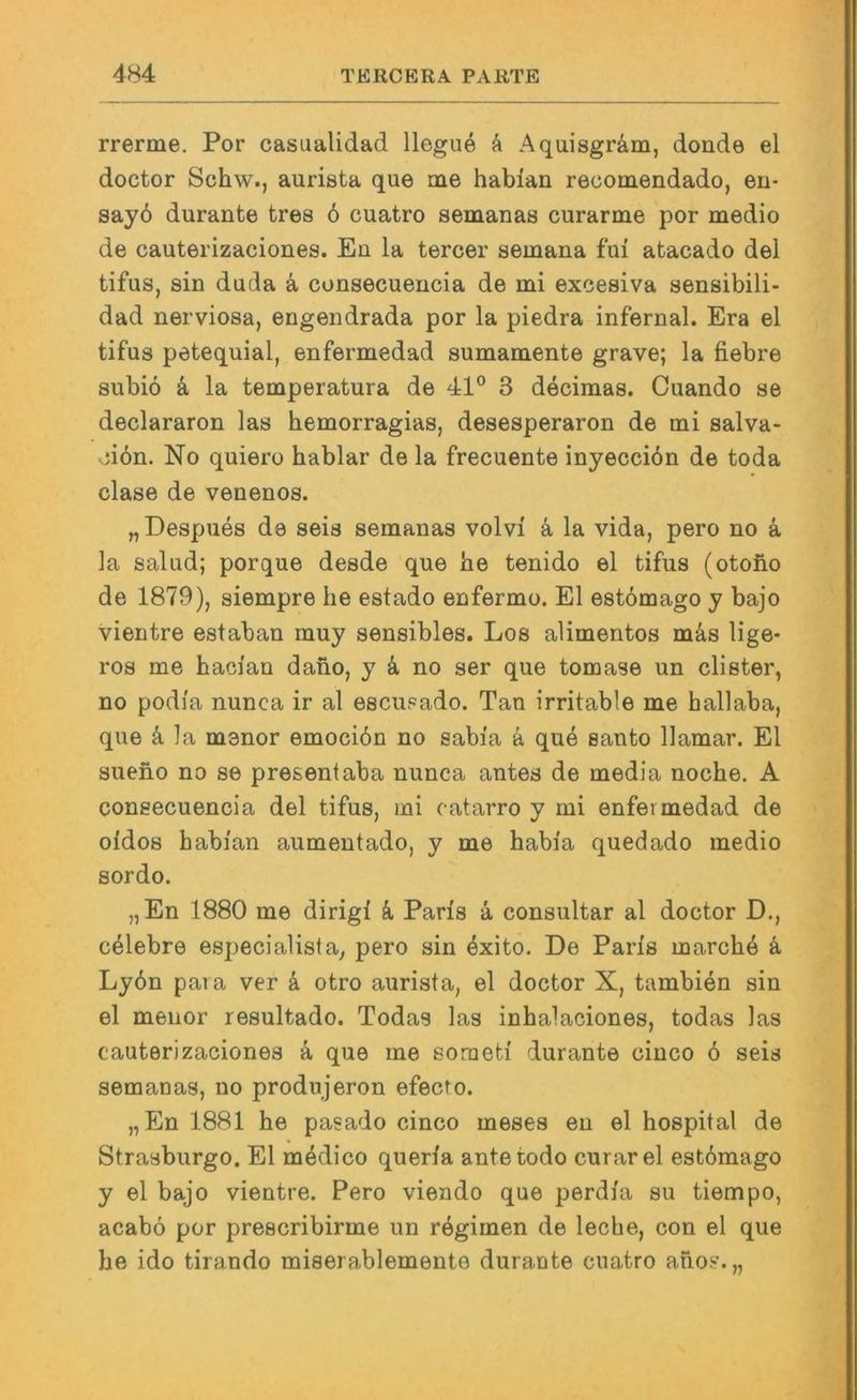 rrerme. Por casualidad llegue k Aquisgräm, donde el doctor Schw., aurista que me habian recomendado, eu- say6 durante tres 6 cuatro semanas curarme por medio de cauterizaciones. En la tercer semana fui atacado del tifus, sin duda k consecuencia de mi excesiva sensibili- dad nerviosa, engendrada por la piedra infernal. Era el tifus petequial, enfermedad sumamente grave; la fiebre subiö ä la temperatura de 41° 3 decimas. Cuando se declararon las hemorragias, desesperaron de mi salva- ;i6n. No quiero hablar de la frecuente inyecciön de toda clase de venenos. „ Despues de seis semanas volvi ä la vida, pero no ä la salud; porque desde que be tenido el tifus (otoiio de 1879), siempre he estado enfermo. El estömago y bajo vientre estaban muy sensibles. Los alimentos mä,s lige- ros me hacian dano, y ä, no ser que tomase un clister, no podfa nunca ir al esciipado. Tan irritable me hallaba, que k la menor emociön no sabi'a k que Santo llamar. El sueho no se presentaba nunca antes de media noche, A consecuencia del tifus, mi catarro y mi enfermedad de oidos habian aumentado, y me habia quedado medio sordo. „En 1880 me dirigi k Paris a consultar al doctor D., celebre especialista, pero sin öxito. De Paris marchö ä Ly6n paia ver k otro aurista, el doctor X, tambien sin el menor resultado. Todas las inhalaciones, todas las cauterizaciones k que ine soraeti durante cinco ö seis semanas, no produjeron efecto. „En 1881 he pasado cinco meses eu el hospital de Strasburgo. El medico queria antetodo curarel estömago y el bajo vientre. Pero viendo que perdia su tiempo, acabö por prescribirme un rögimen de leche, con el que he ido tirando miserablemente durante cuatro ahos.„