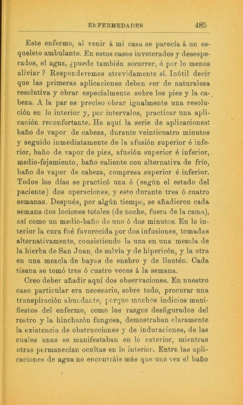 Este enferino, al venir & mi casa se parecia k un es- queleto ambulante. En estos casos inveterados y desespe- rados, el agua, ^puede tambi^n socorrer, 6 por lo menos aliviar ? Eesponderemos atrevidanoente si. Im\til decir que las primeras aplicaciones deben ser de naturaleza resolutiva y obrar especialmente sobre los pies y la ca-, beza. A la par es preciso cbrar igualmente una resolu- ci6n en lo interior y, por intervalos, practicar una apli- caciön reconfortante. He aqui la Serie de aplicaciones: bano de vapor de cabeza, durante veinticuatro minutos y seguido inmediatamente de la afusiön superior e infe- rior, bano de vapor de pies, afusiön superior 6 inferior, medio-fajamiento, bafio caliente con alternativa de fn'o, bano de vapor de cabeza, compresa superior k inferior. Todos los dias se practicö una ö (segün el estado del paciente) dos operaciones, y esto durante tres 6 cuatro semanas. Despues, por algün tiempo, se afiadieron cada semana dos lociones totales (de noche, fuera de la cama), asi como un medio-bano de uno 6 dos minutos. En lo in- terior la cura fu6 favorecida por dos infusiones, tomadas alternativamente, consistiendo la una en una mezcla de la hierba de San Juan, de salvia y de hipericdn, y la otra en una mezcla de bayas de enebro y de Hantln. Cada tisana se tomö tres 6 cuatro veces k la semana. Oreo deber afiadir aqui dos observaciones. En nuestro caso particular era necesario, sobre todo, procurar una transpiracidn aburdante, pcrque rauchos indicios mani- fiestos del enfermo, como los rasgos desfigurados del rostro y la hinchaz6n fungosa, demostraban claramente la existencia de obstrucciones y de induraciones, de las cuales unas se manifestaban en lo exterior, mientras otras ptrmanecian ocultas en lo interior. Entrc las apli- caciones de agua no encouträis mäs que una vez el bano