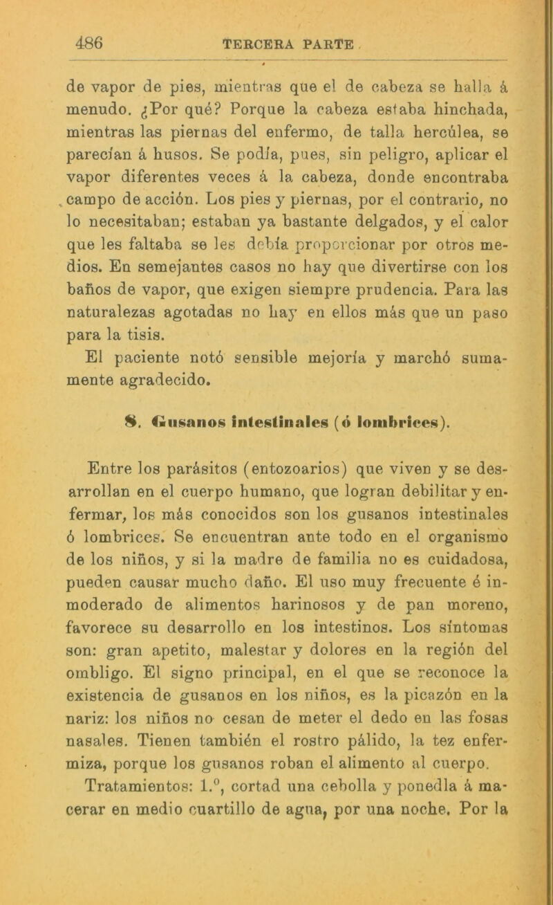 de vapor de pies, mieatras que el de oabeza se halla k menudo. (jPor que? Porque la cabeza estaba hinchada, mientras las piernas del enfermo, de talla hercülea, se pareci'an k husos. Se pod/a, pues, sin peligro, aplicar el vapor diferentes veces k la cabeza, donde encontraba ^cainpo de acci6n. Los pies y piernas, por el contrario, no lo necesitaban; estaban ya bastante delgados, y el calor que les faltaba se les debla proporcionar por otros me- dios. En semejantes casos no hay que divertirse con los baftos de vapor, que exigen sienapre prudencia. Para las naturalezas agotadas no Lay en ellos m&s que un paso para la tisis. El paciente notö sensible mejon'a y marchb suma- mente agradecido. H. ftimanos intef^tinales (ö lombrices). Entre los paräsitos (entozoarios) que viven y se des- arrollan en el cuerpo humano, que logran debilitar y en- fermar, los mäs conocidos son los gusanos intestinales ö lombrices. Se encuentran ante todo en el organisnio de los ninos, y si la madre de familia no es cuidadosa, pueden causar mucho dafio. El uso muy frecuente 4 in- moderado de alimentos harinosos y de pan moreno, favorece su desarrollo en los intestinos. Los sintomas son: gran apetito, malestar y dolores en la regiön del ornbligo. El signo principal, en el que se reconoce la existencia de gusanos en los ninos, es la picaz6n en la nariz: los ninos no cesan de meter el dedo en las fosas nasales. Tienen tambi^n el rostro pälido, la tez enfer- naiza, porque los gusanos roban el alimento al cuerpo. Tratamientos: 1.®, cortad una cebolla y ponedla k ma- cerar en medio cuartillo de agua^ por una noche, Por la