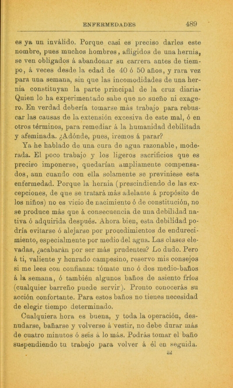 es ya un invalide. Porque casi es preciso darles este nombre, pues muchos hombres, afligidos de una hernia, se ven obligados k abandonar su carrera antes de tiem- po, ä veces desde la edad de 40 6 50 anos, y rara vez para una semana, sin que las incomodidades de una her- nia constituyan la parte principal de la cruz diaria* Quien lo ha experimentado sähe que no suefio ni exage- ro. En verdad deberla tomarse mas trabajo para rebus- car las causas de la extensiön excesiva de este mal, ö en otros törminos, para remediar ä la humanidad debilitada y afeminada. (jAdönde, pues, iremos 4 parar? Ya he hablado de una cura de agua razonable, mode* rada. El poco trabajo y los ligeros sacrificios que es preciso imponerse, quedarian ampliamente compensa- dos, aun cuando con ella solamente se previniese esta enfermedad. Porque la hernia (prescindiendo de las ex- cepciones, de que se tratarä mas adelante ä propösito de los nihos) no es vicio de nacimiento 6 de constituciön, no se produce m4s que 4 consecuencia de una debilidad na- tiva 6 adquirida despues. Ahora bien, esta debilidad po- dria evitarse ö alejarse por procedimientos de endureci- miento, especialmente por medio del agua. Las clases eie- vadas, ^acabaran por ser m4s prudentes? Lo dudo. Pero 4 ti, valiente y honrado campesino, reservo mis consejos si me lees con conlianza: tömate uno 6 dos medio-bahos 4 la semana, 6 tambien algunos banos de asiento frios (cualquier barreno puede servir). Pronto conocer4s su acciön confortante. Para estos banos no tienes necesidad de elegir tiempo determinado. Cualquiera hora es buena, y toda la operaciön, des- nudarse, banarse y volverse 4'vestir, no debe durar m4s de cuatro minutos ö seis 4 lo mas. Podr4s tomar el baho suspendiendo tu trabajo para volver 4 el en seguida.