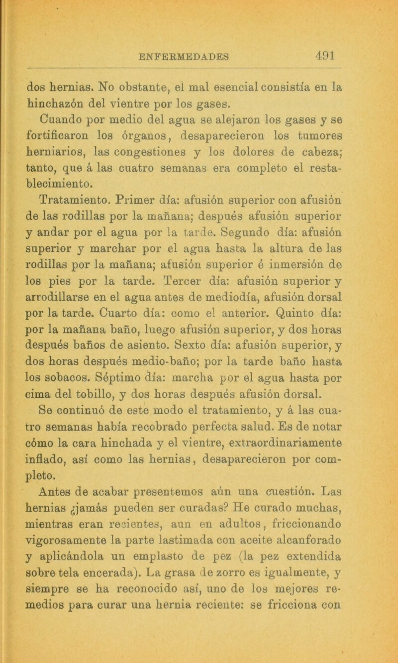 dos hernias. No obstante, ei mal esencial consistla en la hinchaz6n del vientre por los gases. Cuando por medio del agua se alejaron los gases y se fortificaron los örganos, desaparecieron los tumores herniarios, las congestiones y los dolores de cabeza; tanto, que ä las cuatro semanas era completo el resta- blecimiento. Tratamiento. Primer dia: afusiön superior con afusi6n de las rodillas por la manana; despues afusiön superior y andar por el agua por la tarde. Segundo dia: afusiön superior y marchar por el agua basta la altura de las rodillas por la manana; afusiön superior e inmersiön de los pies por la tarde. Tercer dia: afusiön superior y arrodillarse en el agua antes de mediodia, afusiön dorsal por la tarde. Cuarto dia: como el anterior. Quinto dia: por la manana bano, luego afusiön superior, y dos boras despues bafios de asiento. Sexto dia: afusiön superior, y dos boras despues medio-bano; por la tarde bano basta los sobacos. Söptimo dia: marcba por el agua basta por cima del tobillo, y dos boras despues afusiön dorsal. Se continuö de este modo el tratamiento, y k las cua- tro semanas babia recobrado perfecta salud. Es de notar cömo la cara bincbada y el vientre, extraordinariamente inflado, asi como las bernias, desaparecieron por com- pleto. Antes de acabar presentemos aiin una cuestiön. Las bernias (jjamäs pueden ser curadas? He curado mucbas, mientras eran resientes, aun en adultos, friccionando vigorosamente la parte lastimada con aceite alcanforado y aplicö,ndola un emplasto de pez (la pez extendida sobre tela encerada). La grasa de zorro es igualmente, y siempre se ba reconocido asi, uno de los mejores re- medios para curar una bernia reciente: se fricciona con