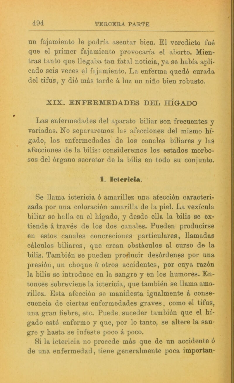 un fajamiento le podria asentar bien. El veredicto fue que el primer fajamiento provocaria el aborto. Mien- tras tanto que llegaba tan fatal noticia, ya se babia apli- cado seis veces el fajamiento. La enferma qued6 curada del tifus, y di6 mäs tarde k luz un nino bien robusto. XIX. ENPERMEDADES DEL HIGADO Las enfermedades del aparato biliar son frecuentes y variadas. No separaremos las afecciones del mismo hi- gado, las enfermedades de los canales biliares y las afecciones de la bilis: consideremos los estados morbo- sos del örgano secretor de la bilis en todo su conjunto. f. Ictericia. Se llama ictericia 6 amarillez una afecci6n caracteri- zada por una coloracion amarilla de la piel. La vexicula biliar se halla en el bigado, y desde ella la bilis se ex- tiende k traves de los dos canales. Pueden producirse en estos canales concreciones particulares, llamadas cälculos biliares, que crean obstdculos al curso de la bilis. Tambi4n se pueden producir desördenes por una presiön, un cboque ü otros accidentes, por cuya raz6n la bilis se introduce en la sangre y en los bumores. En- tonces sobreviene la ictericia, que tambiön se llama ama- rillez. Esta afecciön se manifiesta igualmente k conse- cuencia de ciertas enfermedades graves, como el tifus, una gran fiebre, etc. Puede suceder tambien que el bi- gado est4 enfermo y que, por lo tanto, se altere la san- gre y basta se infeste poco k poco. Si la ictericia no procede mä.s que de un accidente 6 de una enfermedad, tiene generalmente poca importan-