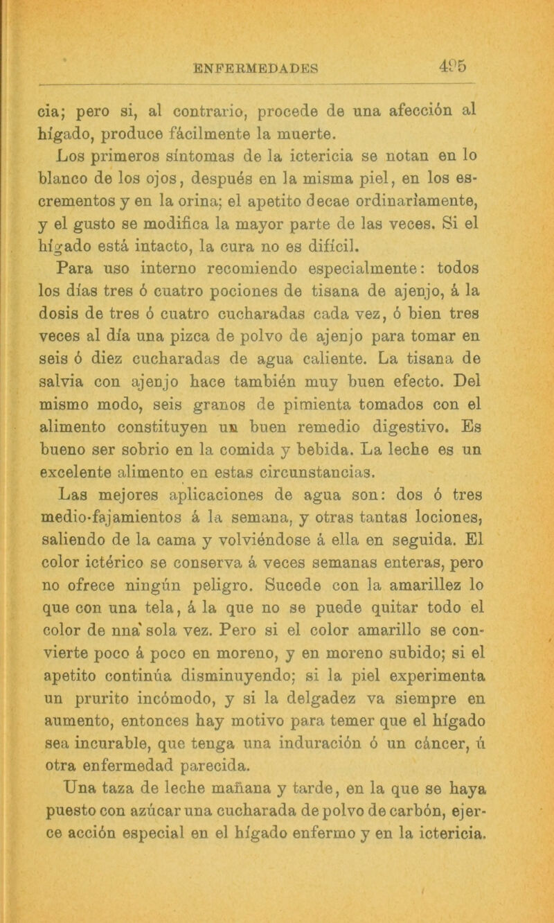 cia; pero si, al contrario, procede de una afecciön al higado, produce fäcilmente la muerte. Los primeros sintomas de la ictericia se notan en lo blanco de los ojos, despuös en la misma piel, en los es- crementos y en la orina; el apetito decae ordinariamente, y el gusto se modifica la mayor parte de las veces. Si el hi'gado estä intacto, la cura no es dificil. Para uso interne recomiendo especialmente: todos los dias tres 6 cuatro pociones de tisana de ajenjo, k la dosis de tres 6 cuatro cucharadas cada vez, ö bien tres veces al dia una pizca de polvo de ajenjo para tomar en seis 6 diez cucharadas de agua caliente. La tisana de salvia con ajenjo hace tambien muy buen efecto. Del mismo modo, seis granos de pimienta tomados con el alimento constituyen un buen remedio digestive. Es bueno ser sobrio en la comida y bebida. La leche es un excelente alimento en estas circunstancias. Las mejores aplicaciones de agua son: dos 6 tres medio-fajamientos k la semana, y otras tantas lociones, saliendo de la cama y volviendose ä ella en seguida. El color icterico se conserva k veces semanas enteras, pero no ofrece ningün peligro. Sucede con la amarillez lo que con una tela, k la que no se puede quitar todo el color de nna' sola vez. Pero si el color amarillo se con- vierte poco k poco en moreno, y en moreno subido; si el apetito Continua disminuyendo; si la piel experimenta un prurito incbmodo, y si la delgadez va siempre en aumento, entonces hay motivo para temer que el higado sea incurable, que tenga una induraci6n ö un cäncer, u otra enfermedad parecida. Una taza de leche mafiana y tarde, en la que se haya puesto con azucar una cucharada de polvo de carbön, ejer- ce accibn especial en el higado enfermo y en la ictericia.
