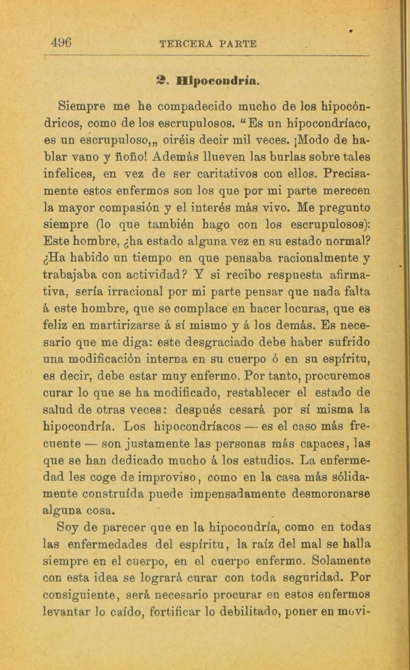 2. Hipocondria. Siempre me he compadecido mucho de los hipoc6n- dricos, como de los escrupulosos. “Es un hipocondriaco, es un escrupuloso,,, oireis decir mil veces. ;Modo de ha- blar vano j nofio! Ademäs llueven las burlas sobre tales infelices, en vez de ser caritativos con ellos. Precisa- mente estos enfermos son los que por mi parte merecen la mayor compasidn y el interös mäs vivo. Me pregunto siempre (lo que tambiön hago con los escrupulosos): Este hombre, ^iha estado alguna vez en su estado normal? (iHa habido un tiempo en que pensaba racionalmente y trabajaba con actividad? Y si recibo respuesta afirma- tiva, seria irracional por mi parte pensar que nada falta k este hombre, que se complace en hacer locuras, que es feliz en martirizarse k si mismo y k los dem&s. Es nece- sario que me diga: este desgraciado debe haber sufrido una modificaciön interna en su cuerpo 6 en su espiritu, es decir, debe estar muy enfermo. Por tanto, procuremos curar lo que se ha modificado, restablecer el estado de salud de otras veces: despuös cesarA, por si misma la hipocondria. Los hipocondriacos — es el caso mäs fre- cuente — son justamente las personas mäs capaces, las que se han dedicado mucho k los estudios. La enferme- dad les coge de improviso, como en la casa mäs sölida- mente construida puede impensadamente desmoronarse alguna cosa. Soy de parecer que en la hipocondria, como en todas las enfermedades del espiritu, la raiz del mal se halla siempre en el cuerpo, en el cuerpo enfermo. Solamente con esta idea se lograrä curar con toda seguridad. Por consiguiente, serä necesario procurar en estos enfermos levantar lo caido, fortificar lo debilitado, poner en movi-