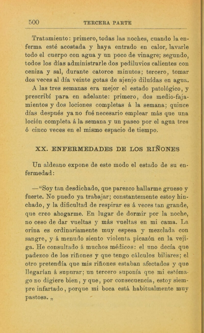 Tratamiento: primero, todas las noclies, cuando la en- ferma est4 acostada y haya entrado en calor, lavarle todo el cuerpo con agua y un poco de vinagre; segundo, todos los dias administrarle dos pediluvios calientes con ceniza y sal, durante catorce minutos; tercero, tomar dos veces al dia veinte gotas de ajenjo diluldas en agua. A las tres semanas era mejor el estado patol6gico, y prescribi para en adelante: primero, dos medio-faja- mientos y dos lociones completas la semana; quince dias despu6s ya no fu6 necesario emplear mä,s que una lociön completa ä la semana y un paseo por el agua tres 6 cinco veces en el mismo espacio de tiempo. XX. ENPERMEDADES DE LOS RINONES Un aldeano expone de este modo el estado de su en- fermedad: —“Soy tan desdichado, que parezco hallarme grueso y fuerte. No puedo ya trabajar; constantemente estoy hin- chado, y la dificultad de respirar es k veces tan grande, que creo ahogarme. En lugar de dormir por la noche, no ceso de dar vueltas y m&s vueltas en mi cama. La orina es ordinariamente muy espesa y mezclada con sangre, y k menudo siento violenta picaz6n en la veji- ga. He consultado muchos medicos: el uno decia que padezco de los rihones y que tengo cälculos biliares; el otro pretendia que mis riiiones estaban afectados y que llegarian k supurar; un tercero suponia que mi estöraa- go no digiere bien, y que, por consecuencia, estoy siem- pre infartado, porque mi boca estä, habitualmente muy pastosa. „