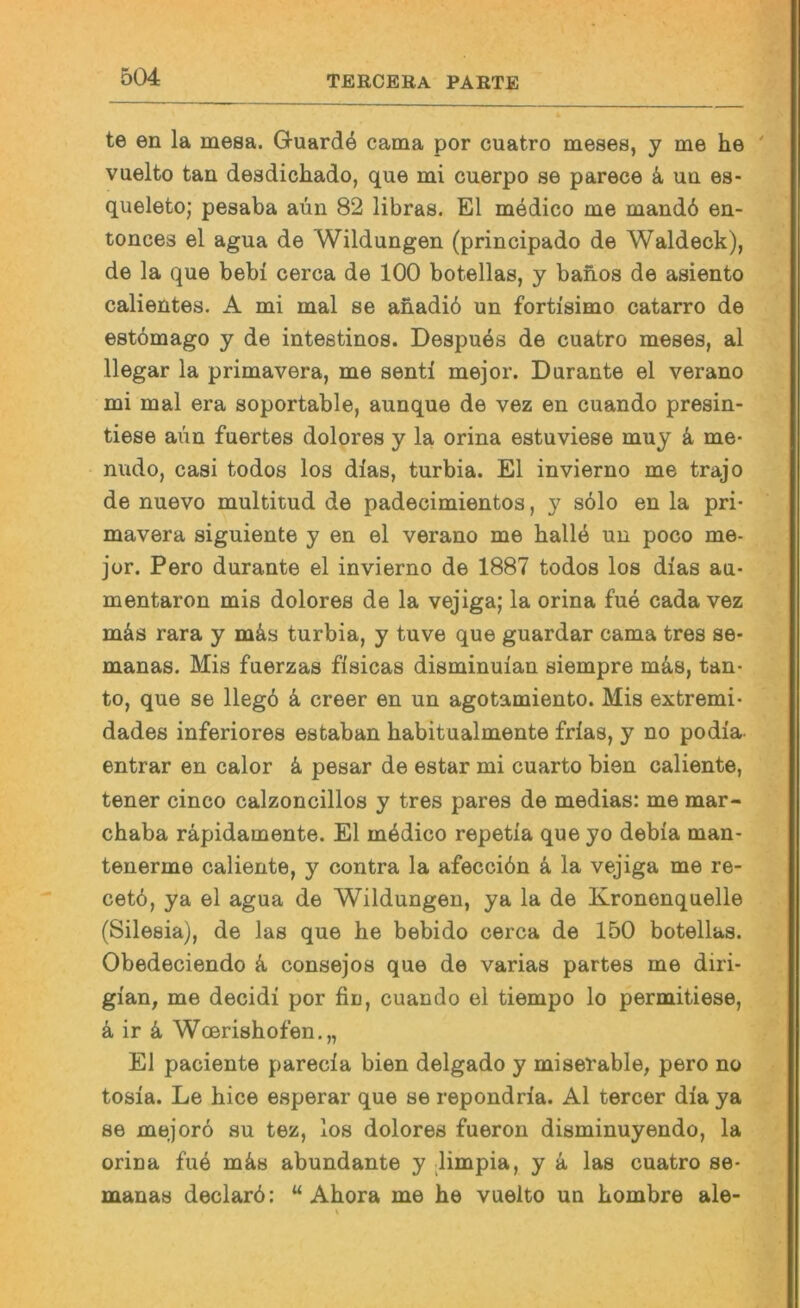 te en la mesa. Guardö cama por cuatro meses, y me he vuelto tan desdichado, que mi cnerpo se parece k un es- queleto; pesaba aün 82 libras. El mbdico me mandb en- tonces el agua de Wildungen (principado de Waldeck), de la que bebi cerca de 100 botellas, y bahos de asiento calientes. A mi mal se ahadid un fortisimo catarro de estömago y de intestinos. Despues de cuatro meses, al llegar la primavera, me senti mejor. Durante el verano mi mal era soportable, aunque de vez en cuando presin- tiese aiin fuertes dolores y la orina estuviese muy k me- nudo, casi todos los dias, turbia. El invierno me trajo de nuevo multitud de padecimientos, y sölo en la pri- mavera siguiente y en el verano me halld un poco me- jor. Pero durante el invierno de 1887 todos los dlas au- mentaron mis dolores de la vejiga; la orina fue cada vez mds rara y mds turbia, y tuve que guardar cama tres se- manas. Mis fuerzas fisicas disminuian siempre mäs, tan- to, que se llegö k creer en un agotamiento. Mis extremi- dades inferiores estaban habitualmente frfas, y no podia- entrar en calor k pesar de estar mi cuarto bien caliente, tener cinco calzoncillos y tres pares de medias: me mar- chaba räpidamente. El mddico repetia que yo debia man- tenerme caliente, y contra la afecciön ä la vejiga me re- cetö, ya el agua de Wildungen, ya la de Kronenquelle (Silesia), de las que he bebido cerca de 150 botellas. Obedeciendo k consejos que de varias partes me diri- gian, me decidi por fin, cuando el tiempo lo permitiese, ä ir 4 Wcerishofen.,, El paciente parecia bien delgado y miserable, pero no tosia. Le hice esperar que se repondrla. Al tercer dia ya se mejorö su tez, los dolores fueron disminuyendo, la orina fub m^s abundante y limpia, y a las cuatro se- manas declarö: “ Ahora me he vuelto un hombre ale-