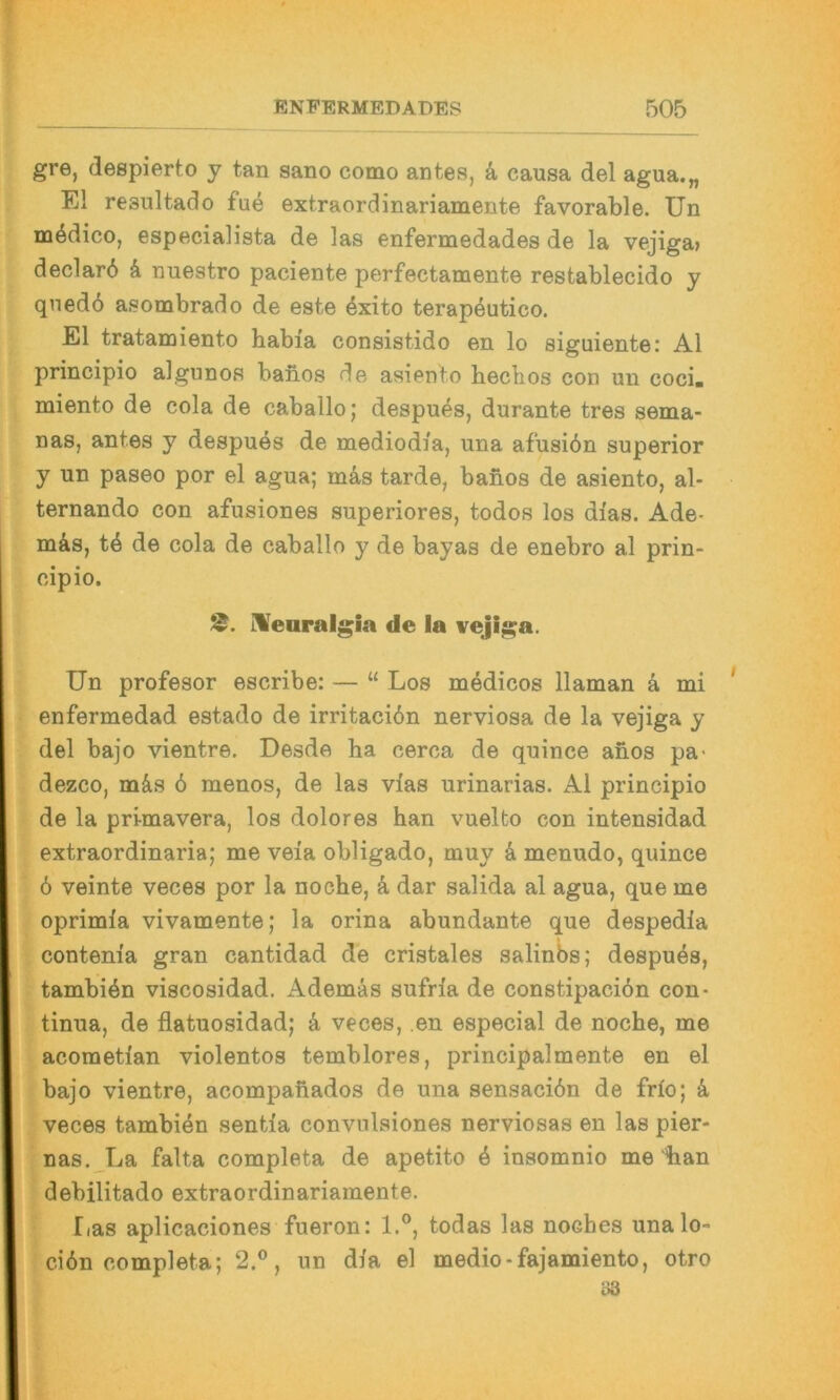 gre, despierto y tan sano como antes, k causa del agua.„ El resultado fue extraordinariamente favorable. Un mödico, especialista de las enfermedades de la vejiga» declar6 d nuestro paciente perfectamente restablecido y qnedo asombrado de este dxito terapdutico. El tratanjiento habia consistido en lo siguiente: Al principio algunos baiios de asiento heclios con uu coci« miento de cola de caballo; despues, durante tres sema- nas, antes y despues de mediodia, una afusiön superior y un paseo por el agua; mds tarde, baiios de asiento, al- ternando con afusiones superiores, todos los dias. Ade- mds, td de cola de caballo y de bayas de enebro al prin- cipio. IVeoralgia de la vejiga. Un profesor escribe: — “ Los medicos llaman d mi enfermedad estado de irritacidn nerviosa de la vejiga y del bajo vientre. Desde ha cerca de quince ahos pa- dezco, mds 6 menos, de las vias urinarias. Al principio de la primavera, los dolores han vuelto con intensidad extraordinaria; me veia obligado, muy d menudo, quince 6 veinte veces por la noche, d dar salida al agua, que me oprimia vivamente; la orina abundante que despedia contenia gran cantidad de cristales salinbs; despuds, tambidn viscosidad. Ademds sufria de constipacidn Con- tinua, de flatuosidad; d veces, en especial de noche, me acometlan violentos temblores, principalmente en el bajo vientre, acompafiados de una sensacidn de frio; d veces tambidn sentia convnlsiones nerviosas en las pier- nas. La falta completa de apetito d insomnio me iian debilitado extraordinariamente. Iias aplicaciones fueron: 1.®, todas las noches unalo- cidn completa; 2.®, un dia el medio-fajamiento, otro