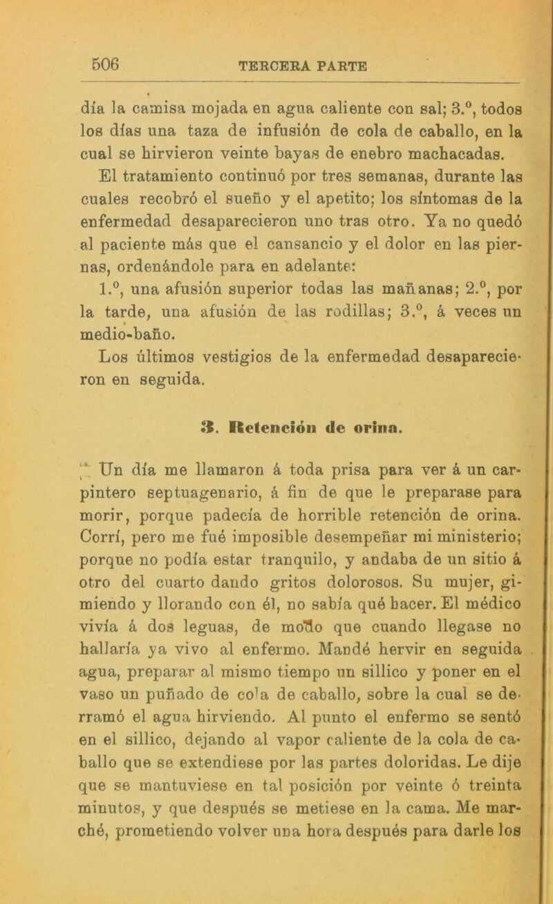 dia la camisa mojada en agua caliente con sal; 3.®, todos los dlas una taza de infusidn de cola de caballo, en la cual se hirvieron veinte bayas de enebro machacadas. El tratamiento continuö por tres semanas, durante las cuales recobro el sueno y el apetito; los slntomas de la enfermedad desaparecieron uno tras otro. Ya no qued6 al paciente mäs que el cansancio y el dolor en las pier- nas, ordenändole para en adelante: l.°, una afusiön superior todas las mananas; 2.®, por la tarde, una afusiön de las rodillas; 3.®, ä veces un « medio-baüo. Los Ultimos vestigios de la enfermedad desaparecie- ron en seguida, Rctenciöii de orina. Un dia me llamaron ö toda prisa para ver k un car- pintero septuagenario, k fin de que le preparase para morir, porque padecia de horrible retenciön de orina. Corri, pero me fue imposible desempenar mi ministerio; porque no podia estar tranquilo, y andaba de un sitio k otro del cuarto dando gritos dolorosos. Su mujer, gi- miendo y llorando con el, no sabia que bacer. El medico vivia k dos leguas, de moTlo que cuando llegase no hallaria ya vivo al enfermo. Mande hervir en seguida agua, preparar al mismo tiempo un sillico y poner en el vaso un punado de cola de caballo, sobre la cual se de- rramö el agua hirviendo, Al punto el enfermo se sentö en el sillico, dejando al vapor caliente de la cola de ca- ballo que se extendiese por las partes doloridas. Le dije que se mantuviese en tal posiciön por veinte ö treinta minutos, y que despuös se metiese en la cama. Me mar- chö, prometiendo volver una hora despuös para darle los