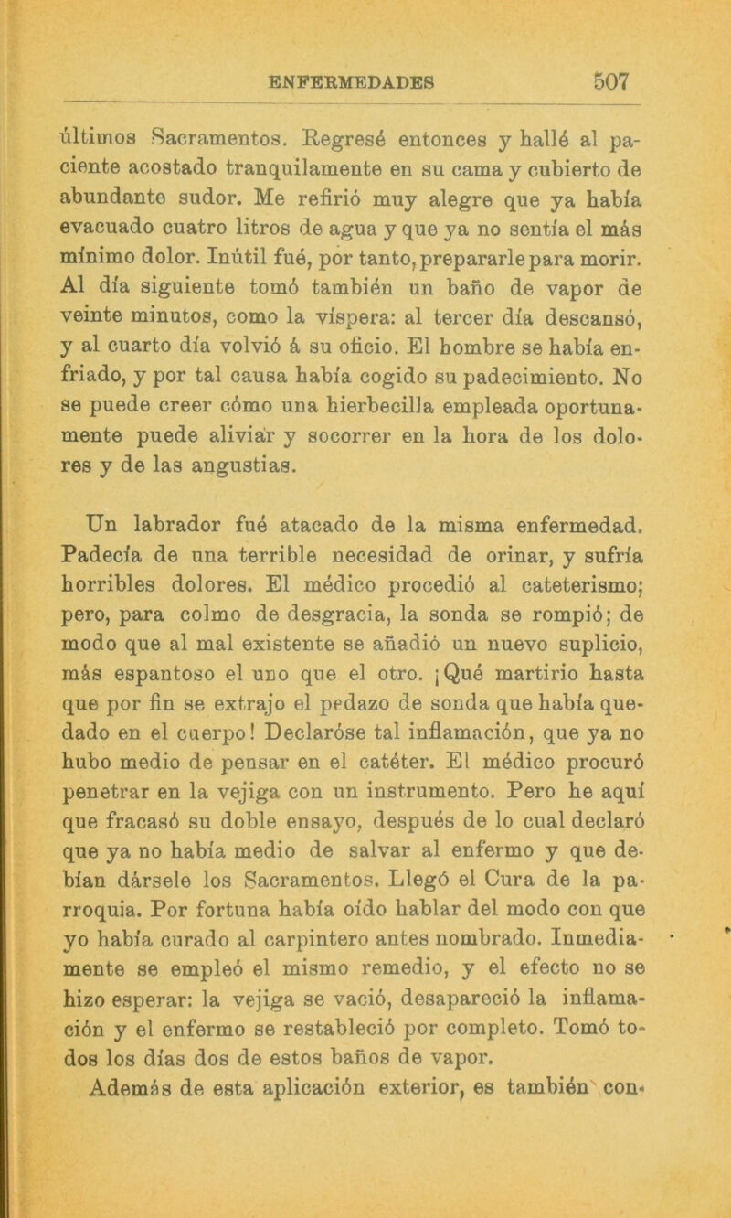 Ultimos Sacramentos. Regress entonces y hall6 al pa- cionte aoostado tranquilamente en su cama y cubierto de abundante sudor. Me refiriö muy alegre que ya habia evacuado cuatro litros de agua y que ya no senti'a el mäs minimo dolor. Inutil fue, por tanto,prepararlepara morir. Al dia siguiente tom6 tambi^n un bano de vapor de veinte minutos, como la vispera: al tercer dia descansö, y al cuarto dia volvid k su oficio. El hombre se babia en- friado, y por tal causa babia cogido su padecimiento. No se puede creer c6mo una bierbecilla empleada oportuna- mente puede aliviair y socorrer en la bora de los dolo- res y de las angustias. Un labrador fue atacado de la misma enfermedad. Padecia de una terrible necesidad de orinar, y sufria borribles dolores. El medico procediö al cateterismo; pero, para colmo de desgracia, la sonda se rompiö; de modo que al mal existente se anadiö un nuevo suplicio, mäs espantoso el uno que el otro. ;Que martirio basta que por fin se extrajo el pedazo de sonda que babia que- dado en el cuerpo! Declar6se tal inflamaciön, que ya no bubo medio de pensar en el cateter. El medico procurö penetrar en la vejiga con un instrumento. Pero be aqui que fracasd su doble ensa}^o, despues de lo cual declarö que ya no babia medio de salvar al enfermo y que de- bian därsele los Sacramentos. Llegö el Cura de la pa- rroquia. Por fortuna babia oido bablar del modo con que yo babia curado al carpintero antes nombrado. Inmedia- mente se empleo el mismo remedio, y el efecto no se bizo esperar: la vejiga se vaciö, desaparecid la inilama- ciön y el enfermo se restableciö por completo. Tomö to* dos los dias dos de estos banos de vapor. Adernd s de esta aplicacidn exterior, es tambidn con*