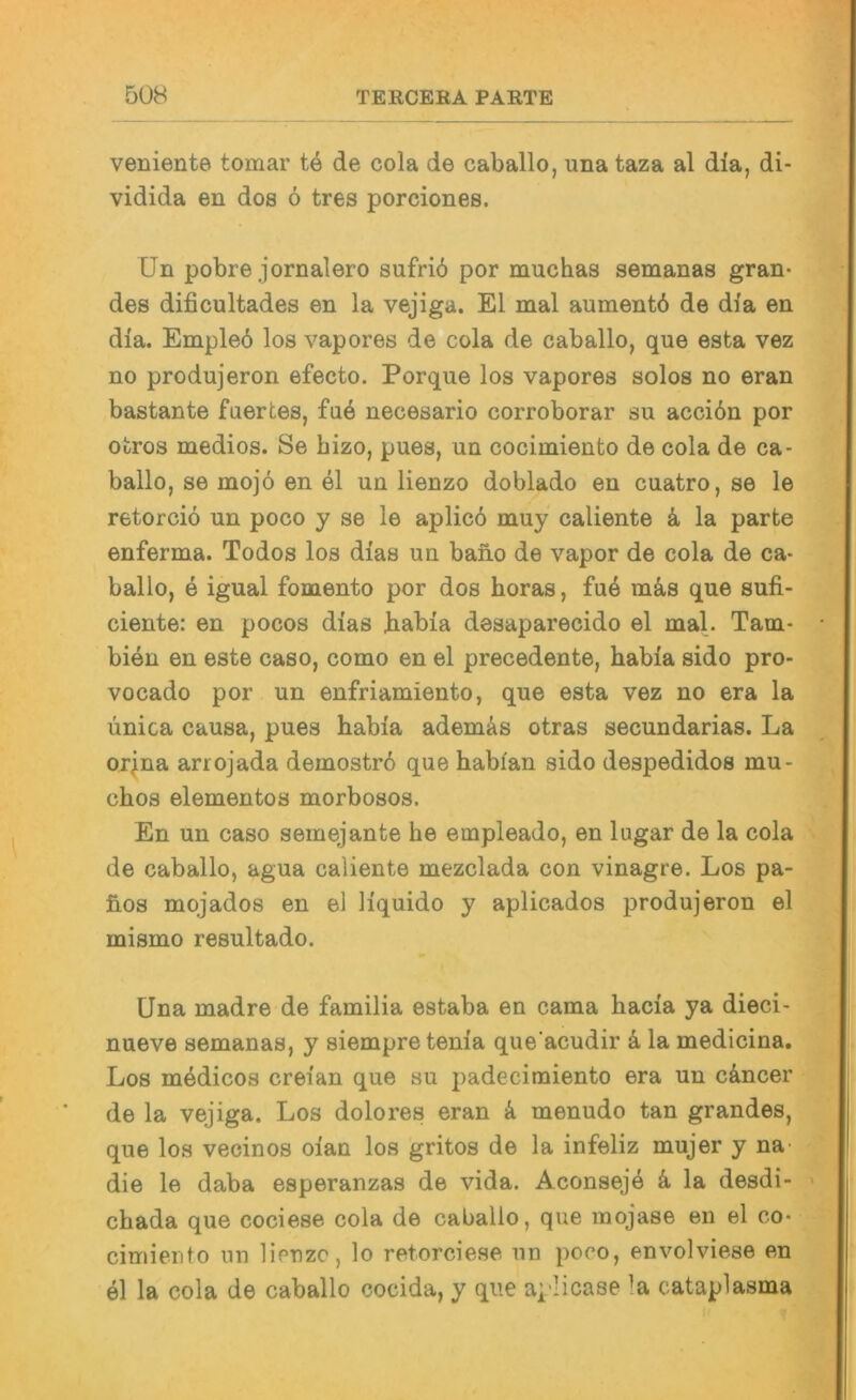 veniente tomar te de cola de caballo, una taza al dia, di- vidida en dos 6 tres porciones. Un pobre jornalero sufrib por muchas semanas gran- des dificultades en la vejiga. El mal aumentb de dla en dia. Empleö los vapores de cola de caballo, que esta vez no produjeron efecto. Porque los vapores solos no eran bastante faertes, fu6 necesario corroborar su acciön por otros medios. Se hizo, pues, un cocimiento de cola de ca- ballo, se mojö en el un lienzo doblado en cuatro, se le retorciö un poco y se le aplicb muy caliente k la parte enferma. Todos los dias un baiio de vapor de cola de ca- ballo, e igual fomento por dos horas, fu4 mä,s que sufi- ciente: en pocos dias babia desaparecido el mal. Tarn- bien en este caso, como en el precedente, habia sido pro- vocado por un enfriamiento, que esta vez no era la ünica causa, pues babia ademäs otras secundarias. La orjna arrojada demostrd que babian sido despedidos mu- cbos elementos morbosos. En un caso semejante he empleado, en lugar de la cola de caballo, agua caliente mezclada con vinagre. Los pa- fios mojados en el liquido y aplicados produjeron el mismo resultado. Una madre de familia estaba en cama bacia ya dieci- nueve semanas, y siempre tenia que acudir k la medicina. Los mödicos creian que su padecimiento era un cäncer de la vejiga. Los dolores eran k menudo tan grandes, que los vecinos oian los gritos de la infeliz mujer y na die le daba esperanzas de vida. Aconsej4 k la desdi- chada que cociese cola de caballo, que inojase en el co* cimiento nn lieuzc, lo retorciese un poco, envolviese en el la cola de caballo cocida, y que aplicase la cataplasma