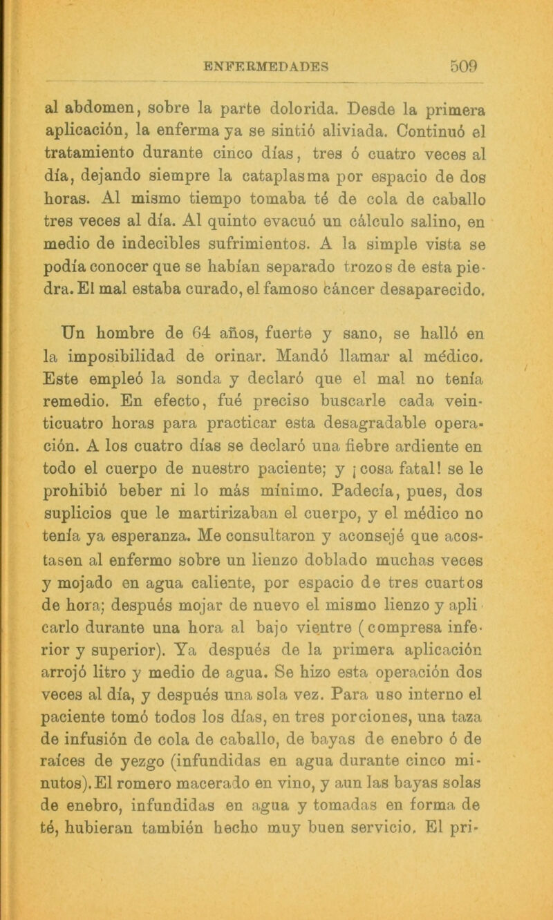 i al abdomen, sobre la parte dolorida. Desde la primera aplicaciön, la enferma ya se sintiö aliviada. Continuo el tratamiento durante cinco dias, tres 6 cuatro veces al dia, dejando siempre la cataplasma por espacio de dos horas. Al mismo tiempo tomaba te de cola de caballo tres veces al dia. Al quinto evacuo un cälculo salino, en medio de indecibles sufrimientos. A la simple vista se podia conocer que se habian separado trozos de esta pie- dra. El mal estaba curado, el famoso bancer desaparecido. Un hombre de 64 anos, fuerte y sano, se hallö en la imposibilidad de orinar. Mandö llamar al mbdico. Este empleö la sonda y declarö que el mal no tenia remedio. En efecto, fue preciso buscarle cada vein- ticuatro horas para practicar esta desagradable opera- ciön. A los cuatro dias se declard una fiebre ardiente en todo el cuerpo de nuestro paciente; y jcosa fatal! se le prohibib beber ni lo m4s minimo. Padecia, pues, dos suplicios que le martirizaban el cuerpo, y el mbdico no tenia ya esperanza. Me consultaron y aconseje que acos- tasen al enfermo sobre un lienzo doblado muchas veces y mojado en agua caliente, por espacio de tres cuartos de hora; despues mojar de nuevo el mismo lienzo y apli Carlo durante una hora al bajo vientre (compresa infe- rior y Superior). Ya despubs de la primera aplicacibn arrojö litro y medio de agua. Se hizo esta operacion dos veces al dia, y despubs una sola vez. Para uso interne el paciente tomö todos los dias, en tres porciones, una taza de infusiön de cola de caballo, de bayas de enebro ö de raices de yezgo (infundidas en agua durante cinco mi- nutos).El romero macerado en vino, y aun las bayas solas de enebro, infundidas en agua y tomadas en forma de tb, hubieran tambien hecho muy buen servicio. El pri-