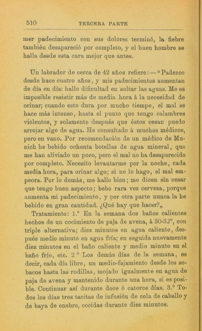 mer padecimiento con sus dolores terminö, la fiebre tambien desaparecib por completo, y el buen hombre se halla desde esta cura mejor que antes. Un labrador de cerca de 42 anos refiere: — “Padezco desde hace cuatro anos, y mis padecimientos aumentan de di'a en dia: hallo dificultad en soltar las aguas. Me es imposible resistir m4s de media hora ä la necesidad de orinar; cuando esto dura por mucho tiempo, el mal se hace m&s intenso,«hasta el punto que tengo calambres violentos, y solamente despues que estos cesan puedo arrojar algo de agua. He consultado k muchos medicos, pero en vano. Por recomendaciön de un medico de Mu- nich he bebido ochenta botellas de agua mineral, que me han aliviado un poco, pero el mal no ha desaparecido por completo. Necesito levantarme por la noche, cada media hora, para orinar algo; si no lo hago, el mal em- peora. Por lo demäs, me hallo bien; me dicen sin cesar que tengo buen aspecto; bebo rara vez cerveza, porque aumenta mi padecimiento, y por otra parte nunca la he bebido en gran cantidad. (jQu6 hay que hacer?,, Tratamiento: 1.® En la semana dos bahos calientes hechos de un cocimiento de paja de avena, k 30-32®, con triple alternativa; diez minutos en agua caliente, des- pues medio minuto en agua fria; en seguida nuevamente diez minutos en el baho caliente y medio minuto en el baho frio, etc. 2® Los demäs dias de la semana, es decir, cada dia libre, un medio-fajamiento desde los so- bacos hasta las rodillas, mojado igualmente en agua de paja de avena y mantenido durante una hora, si es posi- ble. Continuar asi durante doce 6 catorce dlas. 3.® To- des los dias tres tacitas de infusibn de cola de caballo y de baya de enebro, cocidas durante diez minutos,