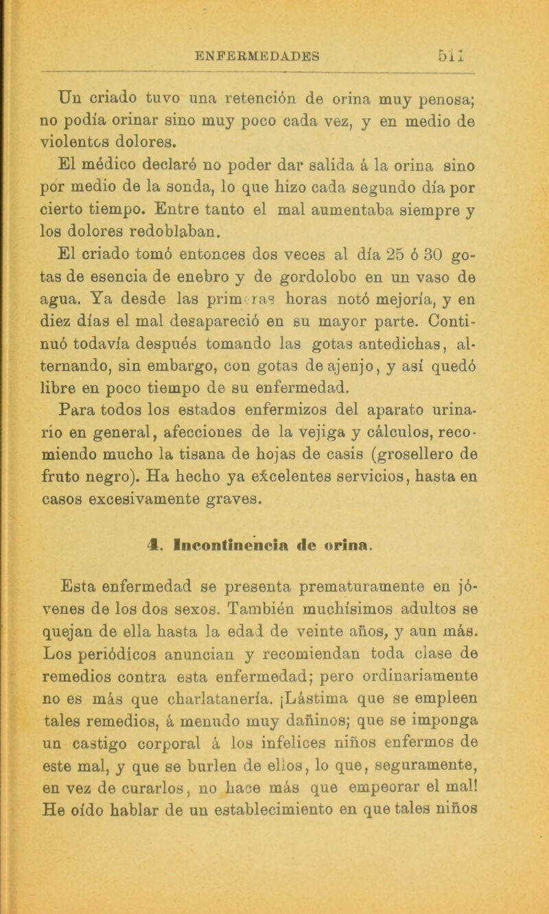 Uu criado tuvo una retencion de orina muy penosa; no podia orinar sino muy poco cada vez, y en medio de violentes dolores. El mödico declarö no poder dar salida ä la orina sino por medio de la sonda, lo que hizo cada segundo dia por cierto tiempo. Entre tanto el mal aumentaba siempre y los dolores redoblaban. El criado tomö entonces dos veces al dia 25 6 30 go- tas de esencia de enebro y de gordolobo en un vaso de agua. Ya desde las primtras horas notö mejoria, y en diez dias el mal desapareeiö en su mayor parte. Conti- nuö todavia despues tomando las gotas antedichas, al- ternando, sin embargo, con gotas deajenjo, y asi qued6 libre en poco tiempo de su enfermedad. Para todos los estados enfermizos del aparato urina- rio en general, afecciones de la vejiga y cälculos, reco- miendo mucho la tisana de hojas de casis (grosellero de fruto negro). Ha hecho ya eicelentes servicios, basta en casos excesivamente graves. 4. Incontinencia de orina. Esta enfermedad se presenta prematuramente en j6- venes de los dos sexos. Tambien muchisimos adultos se quejan de ella basta la edad de veinte anos, y aun mä,s. Los periödicos anuncian y recomiendan toda clase de remedios contra esta enfermedad; pero ordinariamente no es m^is que cbarlataneria. [Lästima que se empleen tales remedios, ä menudo muy daninos; que se imponga un castigo corporal ä los infelices ninos enfermos de este mal, y que se burlen de ellos, lo que, seguramente, en vez de curarlos, no bace mä,s que empeorar el mal! He oido bablar de un establecimiento en que tales ninos