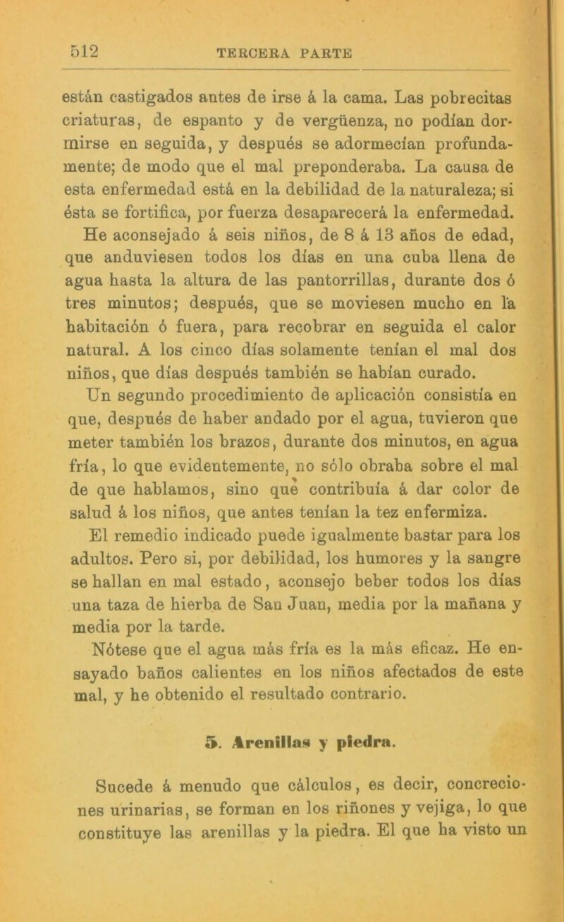 / 512 TERCERA PARTE estän castigados antes de irse k la cama. Las pobrecitas criaturas, de espanto y de vergüenza, no podlan dor- mirse en seguida, y despues se adormecian profunda- mente; de modo que el mal preponderaba. La causa de esta enfermedad estä en la debilidad de la naturaleza; ei esta se fortifica, por fuerza desaparecerä, la enfermedad. He aconsejado k seis ninos, de 8 ä, 13 anos de edad, que anduviesen todos los dias en una cuba llena de agua basta la altura de las pantorrillas, durante dos 6 tres minutos; despu4s, que se moviesen mucho en la babitaciön 6 fuera, para recobrar en seguida el calor natural. A los cinco dlas solamente tenian el mal dos ninos, que dias despu4s tambien se habian curado. Un segundo procedimiento de aplicaciön consistia en que, despues de baber andado por el agua, tuvieron que meter tambien los brazos, durante dos minutos, en agua fria, lo que evidentemente, no s61o obraba sobre el mal de que bablamos, sino que contribuia k dar color de salud k los ninos, que antes tenian la tez enfermiza. El remedio indicado puede igualmente bastar para los adultos. Pero si, por debilidad, los bumores y la sangre se ballan en mal estado, aconsejo beber todos los dias una taza de bierba de San Juan, media por la manana y media por la tarde. Nötese que el agua mäs fria es la m&s eficaz. He en- sayado banos calientes en los ninos afectados de este mal, y be obtenido el resultado contrario. /iirenillaj!i y piedra. Sucede k menudo que cälculos, es decir, concrecio- nes urinarias, se forman en los rinones y vejiga, lo que constituye las arenillas y la piedra. El que ba visto un