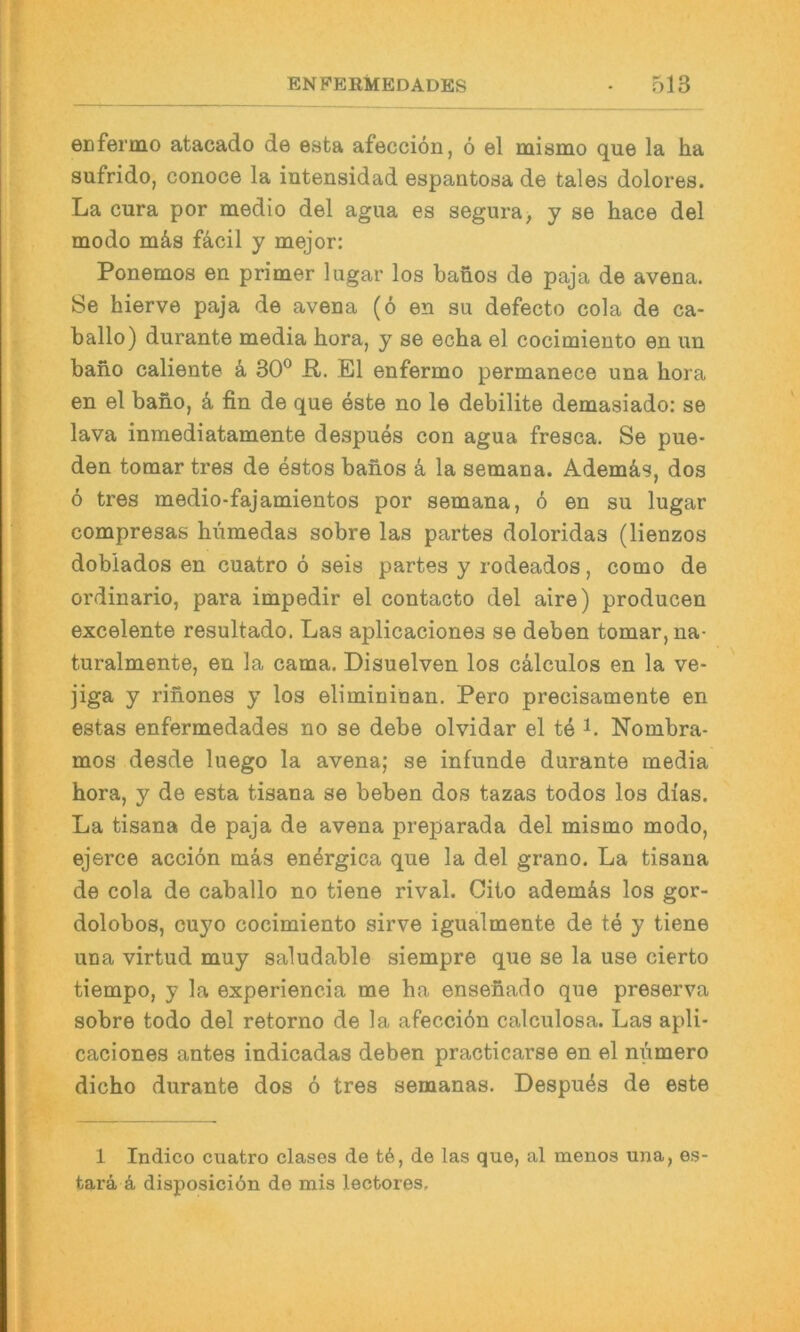 eEfermo atacado de esta afeccion, 6 el mismo que la ha sufrido, conoce la intensidad espantoda de tales dolores. La cura por medio del agua es segura, y se hace del modo mäs fä,cil y mejor: Ponemos en primer lugar los banos de paja de avena. Se hierve paja de avena (6 en su defecto cola de ca- ballo) durante media hora, y se echa el cocimiento en un baho caliente k 30® R. El enfermo permanece una hora en el bano, k fin de que este no le debilite demasiado: se lava inmediatamente despues con agua fresca. Se pue- den tomar tres de estos bahos ä la semana. Ademäs, dos 6 tres medio-fajamientos por semana, ö en su lugar compresas hiimedas sobre las partes doloridas (lienzos dobiados en cuatro ö seis partes y rodeados, como de ordinario, para impedir el contacto del aire) producen excelente resultado. Las aplicaciones se deben tomar, na- turalmente, en la cama. Disuelven los cälculos en la ve- jiga y rinones y los eliminiuan. Pero precisamente en estas enfermedades no se debe olvidar el te i. Nombra- mos desde luego la avena; se infunde durante media hora, y de esta tisana se beben dos tazas todos los dias. La tisana de paja de avena preparada del mismo modo, ejerce acciön mäs en^rgica que la del grano. La tisana de cola de caballo no tiene rival. Cito ademäs los gor- dolobos, cuyo cocimiento sirve igualmente de te y tiene una virtud muy saludable siempre que se la use cierto tiempo, y la experiencia me ha ensefiado que preserva sobre todo del retorno de la afecciön calculosa. Las apli- caciones antes indicadas deben practicarse en el numero dicho durante dos 6 tres semanas. Despues de este 1 Indico cuatro clases de td, de las que, al menos una, es- tarä ä disposiciön de mis lectores.