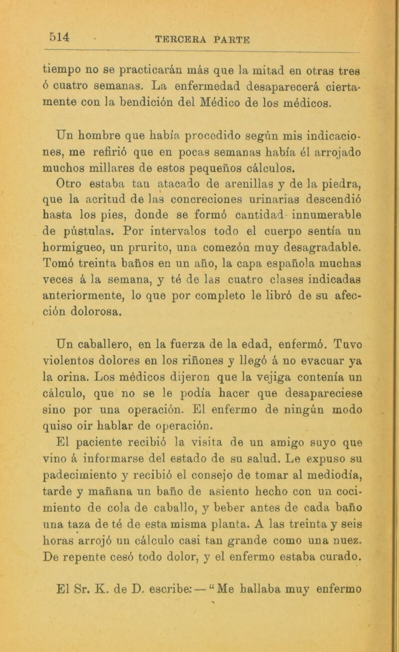 tiempo no se practicarän mäs que la mitad en otras tres 6 cuatro semanas. La enfermedad desaparecerä, cierta- mente con la bendiciön del Medico de los mödicos. Un hombre que babi'a procodido segun mis indicacio- nes, me refiriö que en pocas semauas habi'a el arrojado muchos miliares de estos pequenos c^ilculos. Otro estaba tan atacado de arenillas y de la piedra, que la acritud de las concreciones urinarias descendiö basta los pies, donde se form6 cantidad- innumerable de püstulas. Por intervalos todo el cuerpo senti'a un hormigueo, un prurito, uua comezbn muy desagradable. Tom6 treinta banos en un ano, la capa espanola muchas veces ä la semana, y te de las cuatro clases indicadas anteriormente, lo que por completo le libr6 de su afec- ciön dolorosa. Un Caballero, en la fuerza de la edad, enfermö. Tuvo violentes dolores en los rinones y llegö ä no evacuar ya la orina. Los medicos dijeron que la vejiga contenia un cälculo, que no se le podia hacer que desapareciese sino por una operaciön. El enfermo de ningun modo quiso oir bablar de operaciön. El paciente recibiö la visita de un amigo suyo que vino ä informarse del estado de su salud. Le expuso su padecimiento y recibiö el consejo de tomar al mediodia, tarde y manana un bano de asiento hecho con un coci- miento de cola de caballo, y beber antes de cada bano una taza de te de esta misma planta. A las treinta y seis horas arrojö un cälculo casi tan grande como una nuez. De repente cesö todo dolor, y el enfermo estaba curado. El Sr. K. de D. escribe; — “Me hallaba muy enfermo