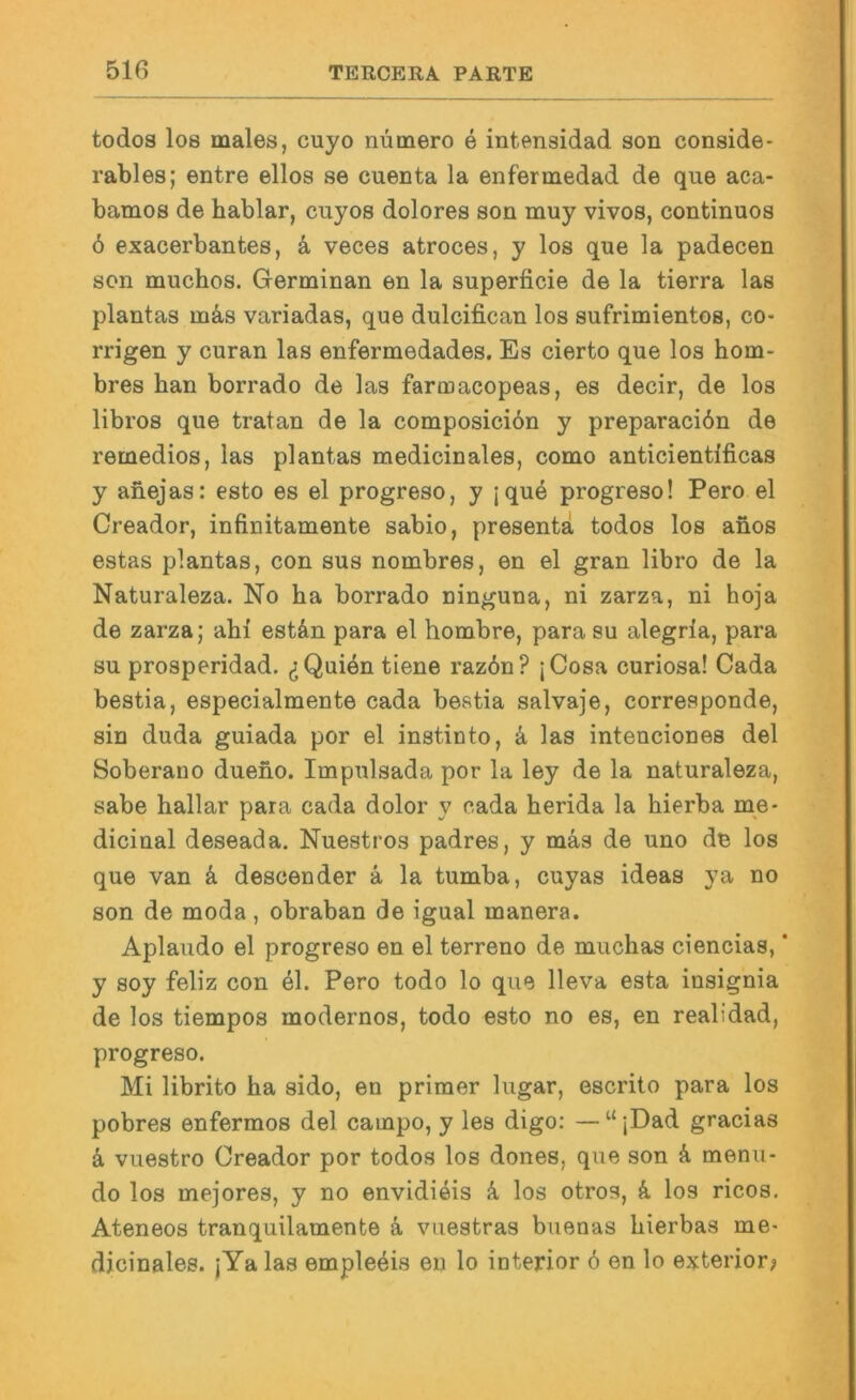 todos los males, cuyo nümero e intensidad son conside* rables; entre eilos se cuenta la enfermedad de que aca- bamos de hablar, cuyos dolores son muy vivos, continuos 6 exacerbantes, k veces atroces, y los que la padecen son muchos. Germinan en la superficie de la tierra las plantas mäs variadas, que dulcifican los sufrimientos, co- rrigen y curan las enfermedades. Es cierto que los hom- bres han borrado de las farmacopeas, es decir, de los libros que tratan de la composicibn y preparaciön de remedios, las plantas medicinales, como anticientificas y anejas: esto es el progreso, y jque progreso! Pero el Creador, infinitamente sabio, presentä todos los anos estas plantas, con sus nombres, en el gran libro de la Naturaleza. No ha borrado ninguna, ni zarza, ni hoja de zarza; ahi est&n para el hombre, para su alegria, para SU prosperidad. ^Quien tiene raz6n? jCosa curiosa! Gada bestia, especialmente cada bestia salvaje, corresponde, sin duda guiada por el instiuto, k las intenciones del Soberauo dueno. Impulsada por la ley de la naturaleza, sabe hallar para cada dolor y cada herida la hierba me- dicinal deseada. Nuestros padres, y mäs de uno de los que van k descender ä la tumba, cuyas ideas ya no son de moda, obraban de igual manera. Aplaudo el progreso en el terreno de muchas ciencias, * y soy feliz con 41. Pero todo lo que lleva esta insignia de los tiempos modernos, todo esto no es, en realidad, progreso. Mi librito ha sido, en primer lugar, escrito para los pobres enfermos del campo, y les digo: — “ jDad gracias k vuestro Creador por todos los dones, que son ä menu- do los mejores, y no envidieis k los otros, k los ricos. Ateneos tranquilamente ä vuestras buenas hierbas me- dicinales. jYa las emple4is en lo ioterior 6 en lo exterior?