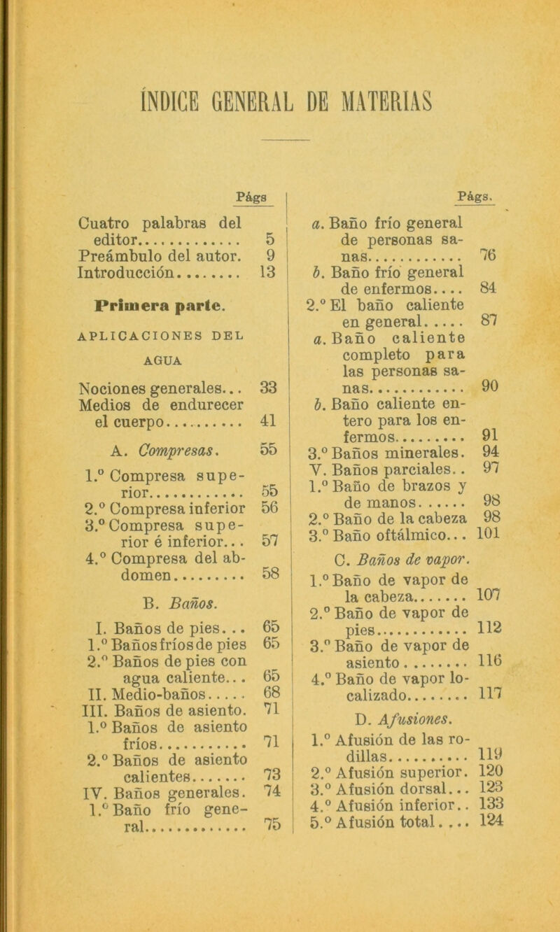INDICE GENERAL DE MATERIAS P&ga Cuatro palabras del editor 5 I Preämbulo del autor. 9 I Introducciön 13 j Primera partc. APLICACIONES DEL AGUA Nociones generales... 33 Medios de endurecer 1 elcuerpo.... 41 ! A. Comp'esas. 55 j 1. ® Compresa supe- rior 55 2. ® Compresa inferior 56 3. °Compresa Supe- rior e inferior... 57 4. ® Compresa del ab- domen 58 B. Banos. I. Banos de pies. .. 65 1. ° Banos frios de pies 65 2. ® Banos de pies con agua caliente... 65 ! II. Medio-banos 68 i III. Banos de asiento. 71 | 1. ® Banos de asiento i frios 71 2. ® Banos de asiento calientes 73 i IV. Banos generales. 74 j I.®Bano frio gene- ral 75 i PÄgS. a. Bano frio general de personas sa- nas IO b. Bano frio general de enfermos.... 84 2. ® El bano caliente en general 87 a. Bano caliente completo para las personas sa- nas 90 b. Bano caliente en- tere para los en- fermos 91 3. ® Banos minerales. 94 V. Banos parciales.. 97 1. ®Bano de brazos y de manos 98 2. ® Bano de la cabeza 98 3. ® Bano oftälmico... 101 C. Banos de vapor. l.®Bano de vapor de la cabeza 107 2. ® Bano de vapor de pies 112 3. ® Bano de vapor de asiento 116 4. ® Bano de vapor lo- calizado 117 D. Afusiones. 1. ® Afusiön de las ro- dillas 119 2. ® Afusiön Superior. 120 3. ® Afusiön dorsal... 123 4. ® Afusiön inferior.. 133 5. ® Afusiön total.... 124