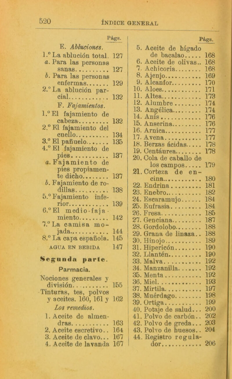 PÄgs. E. Ahluciones. 1. ®La abluciön total, 127 a. Para las personas Sanas 127 h. Para las personas enfermas 129 2. “ La abluciön par- cial 132 F. Fajamientos. 1.®E1 fajamiento de cabeza 132 2° El fajamiento del cuello 134 3 ° El pafiuelo 135 4.  El fajamiento de pies 137 «.Fajamiento de pies propiamen- te dicho 137 b. Fajamiento de ro- dillas.... 138 5. ° Fajamiento infe- rior 139 El medio-faja- miento 142 7. ° La camisa mo- jada 144 8. ® La capa espanola. 145 AGUA EN BEBIDA 147 Kegunda parte. Parmacia. Nociones generales y divisiön 155 Tintwras, tes, polvos y aceites. 160, 161 y 162 Los remedios. 1. Aceite de almen- dras 163 2. Aceite escretivo.. 164 3. Aceite de clavo... 167 4. Aceite de lavanda 167 P&gs. 5. Aceite de hfgado de bacalao 168 6. Aceite de olivas.. 168 7. Achicoria 168 8. Ajenjo 169 9. Alcanfor 170 10. Aloes 171 11. Altea 173 12. Alumbre 174 13. Angelica 174 14. Anis 176 15. Anserina 176 16. Arnica 177 17. Avena 177 18. Berzas äcidas 178 19. Centäurea 178 20. Cola de caballo de los campos 179 21. Corteza de en- cina 180 22. Endrina 181 23. Enebro 182 24. Escaramujo 184 25. Eufrasia 184 26. Fresa 185 27. Genciana 187 28. Gordolobo 188 29. Grana de linaza.. 188 30. Hinojo 189 31. Hipericön 190 32. Llanten 190 33. Malva 192 ! 34. Manzanilla 192 1 35. Menta 192 36. Miel 193 37. Mirtila 197 38. Muerdago 198 39. ürtiga 199 ! 40. Potaje de salud... 200 ! 41. Polvo de carbön.. 202 42. Polvo de greda... 203 I 43. Polvo de huesos.. 204 44, Registro regula- dor 206