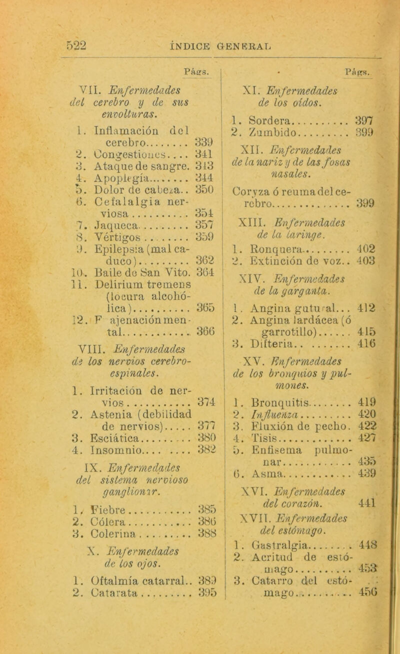 Päe3. VII. Enfermedades del cerehro y de sus envoüuras. j 1. Inflamaciön dcl | cerebro 33ü j 2. Oongestioues 341 1 3. Ataque de sangre. 313 4, A pople gla 344 o. Dolor de cabe^ia.. 350 0. Cefalalgia ner- viosa 354 7. Jaqiieca 357 8. Vertigos 359 9. Epilepsia (mal ca- duco) 362 10. Balle de Öan Vito. 364 11. Delirium tremens (loeura alcoho- lica) 365 12. F aienaciönmen- tal 366 VIII. Enfermedades de los nervios cerehro- espinales. 1. Irritaciön de ner- vios 374 2. Astenia (debilidad de nervios) 377 3. Esciätica 380 4. Insomnio 382 IX. Enfermedades del sistema 7ierx>ioso gangliomr. 1. Eiebre 385 2. Cölera 386 3. Colerina 388 X. Enfermedades de los ojos. 1. Oftalmia catarral.. 389 2. Cat a rata 395 • Päprs. XI. Enfermedades de los oidos. 1. Sordera 397 2. Zumbido 399 XII. Enfermedades de la nariz y de las fosas nasales. Cor yza ö reuma del ce- rebro 399 XIII. Enfermedades de la Laringe. 1. Ronquera 402 2. Extiueiön de voz.. 403 XIV. Enfermedades de la garganta. 1. Angina gutural... 412 2. Angina lardacea (ö garrotillo) 415 3. Difteria 416 XV. Enfermedades de los bronquios y pul- mones. 1. Bronquitis 419 2. Influenza 420 3. Fluxiön de pecho. 422 4. Tisis 427 I 5. Entisema piilmo- nar 435 6. Asina 439 XVI. Enfermedades del corazön. 441 XVII. Enfermedades del eslömago. I 2. Acritud de esiö- 1 mago 453 I 3. CataiTo del cstö- . ■ , mairo 456