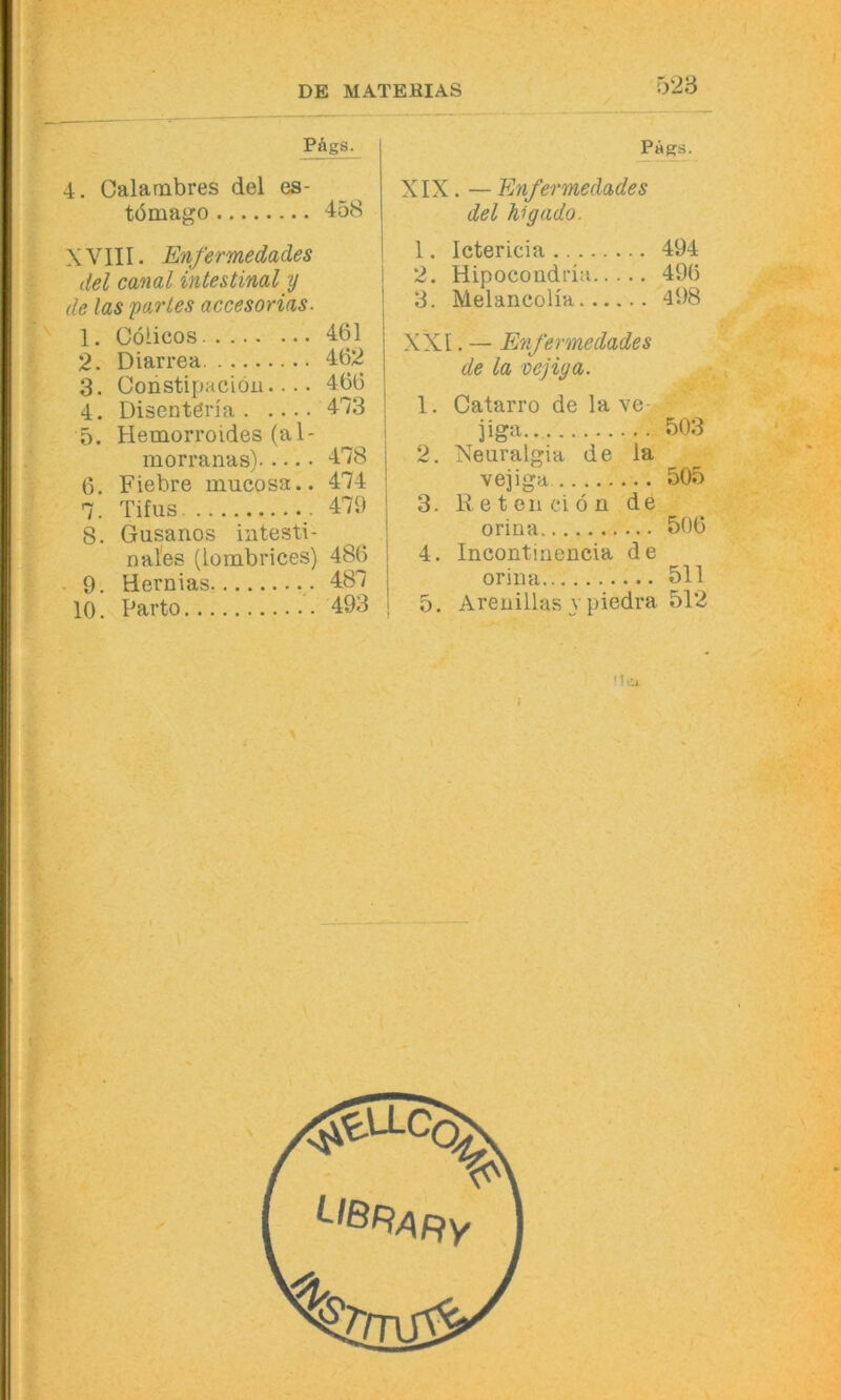 ry23 PÄgS. 4. Calambres del es- tömago 458 X VIII. Enfermedades del canal intestinal y de las partes accesorias. 1. Cöiicos 461 2. Diarrea 462 3. Constipaciöu.... 466 4. Disentena 4'73 5. Hemorroides (al- morranas) 478 6. Fiebre mucosa.. 474 7. Tifus 479 8. Gusanos intesti- nales (iombrices) 486 . 9. Hernias 487 10. Parto 493 J’ags. XIX. — Enfermedades del higado. 1. Ictericia 494 2. Hipocoudria 496 3. MelancoHa 498 XXI. — Enfermedades de la vejiga. 1. Catarro de la ve-j jiga.. 503 2. Xeuralgia de la vejiga 505 3. Retenciön de orina 506 4. Incontinencia de orina 511 5. Areuillas y piedra 512 Mcj. » I l \