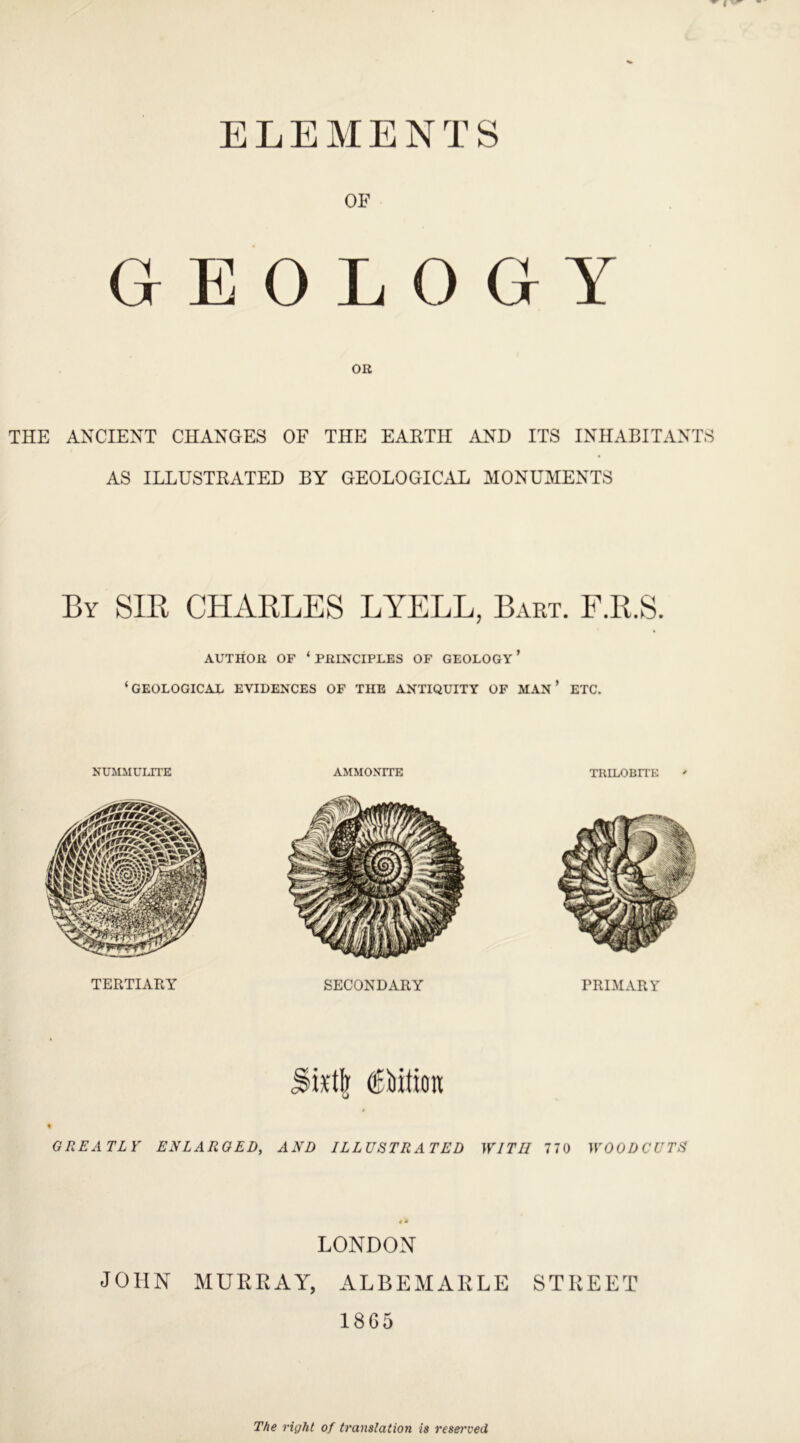 ELEMENTS GEOLOGY THE ANCIENT CHANGES OF THE EARTH AND ITS INHABITANTS AS ILLUSTRATED BY GEOLOGICAL MONUMENTS By SIR CHARLES LYELL, Bart. F.R.S. AUTHOR OF ‘ PRINCIPLES OF GEOLOGY ’ ‘GEOLOGICAL EVIDENCES OF TIIE ANTIQUITY OF MAN ’ ETC. NUMMULITE AMMONITE TRILOBITE TERTIARY SECONDARY PRIMARY fiction; GREATLY ENLARGED, AND ILLUSTRATED WITH 770 WOODCUTS LONDON JOHN MURRAY, ALBEMARLE STREET 1865 The right of translation is resei'ved