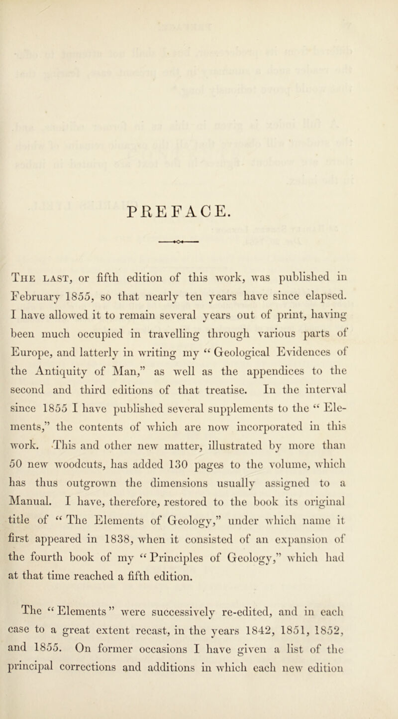 PREFACE. The last, or fifth edition of this work, was published in February 1855, so that nearly ten years have since elapsed. I have allowed it to remain several years out of print, having been much occupied in travelling through various parts of Europe, and latterly in writing my “ Geological Evidences oi the Antiquity of Man,” as well as the appendices to the second and third editions of that treatise. In the interval since 1855 I have published several supplements to the <c Ele- ments,” the contents of which are now incorporated in this work. This and other new matter, illustrated by more than 50 new woodcuts, has added 130 pages to the volume, which has thus outgrown the dimensions usually assigned to a Manual. I have, therefore, restored to the book its original title of “ The Elements of Geology,” under which name it first appeared in 1838, when it consisted of an expansion of the fourth book of my “ Principles of Geology,” which had at that time reached a fifth edition. The “ Elements ” were successively re-edited, and in each case to a great extent recast, in the years 1842, 1851, 1852, and 1855. On former occasions I have given a list of the principal corrections and additions in which each new edition