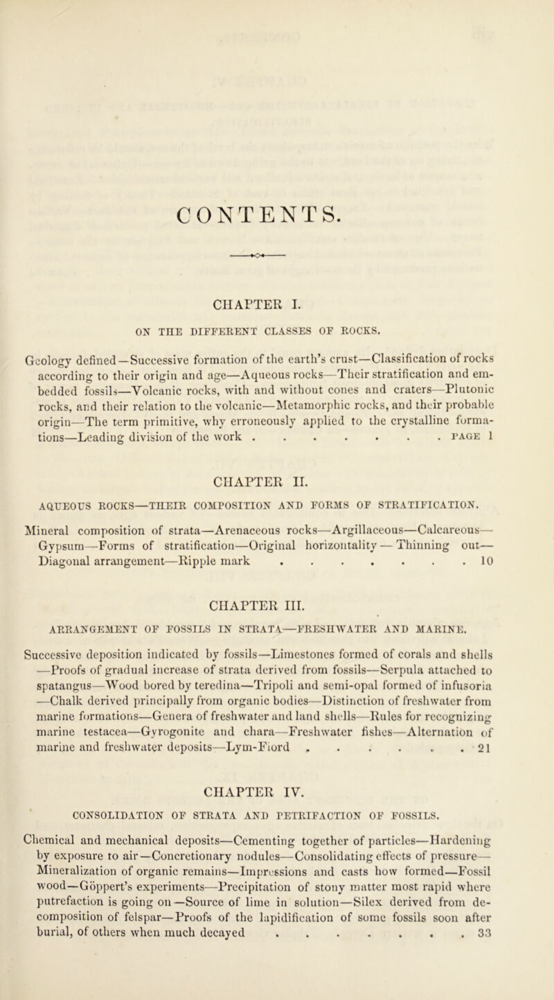 CONTENTS. o CHAPTER I. ON THE DIFFERENT CLASSES OF ROCKS. Geology defined—Successive formation of the earth’s crust—Classification of rocks according to their origin and age—Aqueous rocks—Their stratification and em- bedded fossils—Volcanic rocks, with and without cones and craters—Plutonic rocks, and their relation to the volcanic—Metamorphic rocks, and their probable origin—The term primitive, why erroneously applied to the crystalline forma- tions—Leading division of the work ....... tage 1 CHAPTER II. AQUEOUS ROCKS—TIIEIR COMPOSITION AND FORMS OF STRATIFICATION. Mineral composition of strata—Arenaceous rocks—Argillaceous—Calcareous— Gypsum—-Forms of stratification—Original horizontally—Thinning out— Diagonal arrangement—Ripple mark . . . . . . .10 CHAPTER III. ARRANGEMENT OF FOSSILS IN STRATA—FRESHWATER AND MARINE. Successive deposition indicated by fossils—Limestones formed of corals and shells —Proofs of gradual increase of strata derived from fossils—Serpula attached to spatangus—Wood bored by teredina—Tripoli and semi-opal formed of infusoria —Chalk derived principally from organic bodies—Distinction of freshwater from marine formations—Genera of freshwater and land shells—Rules for recognizing marine testacea—Gvrogonite and chara—Freshwater fishes—Alternation of marine and freshwater deposits—Lym-Fiord . . . . . .21 CHAPTER IV. CONSOLIDATION OF STRATA AND PETRIFACTION OF FOSSILS. Chemical and mechanical deposits—Cementing together of particles—Hardening by exposure to air—Concretionary nodules—Consolidating effects of pressure— Mineralization of organic remains—Impressions and casts how formed—Fossil wood—Goppert’s experiments—Precipitation of stony matter most rapid where putrefaction is going on—Source of lime in solution—Silex derived from de- composition of felspar—Proofs of the lapidification of some fossils soon after burial, of others when much decayed ....... 33