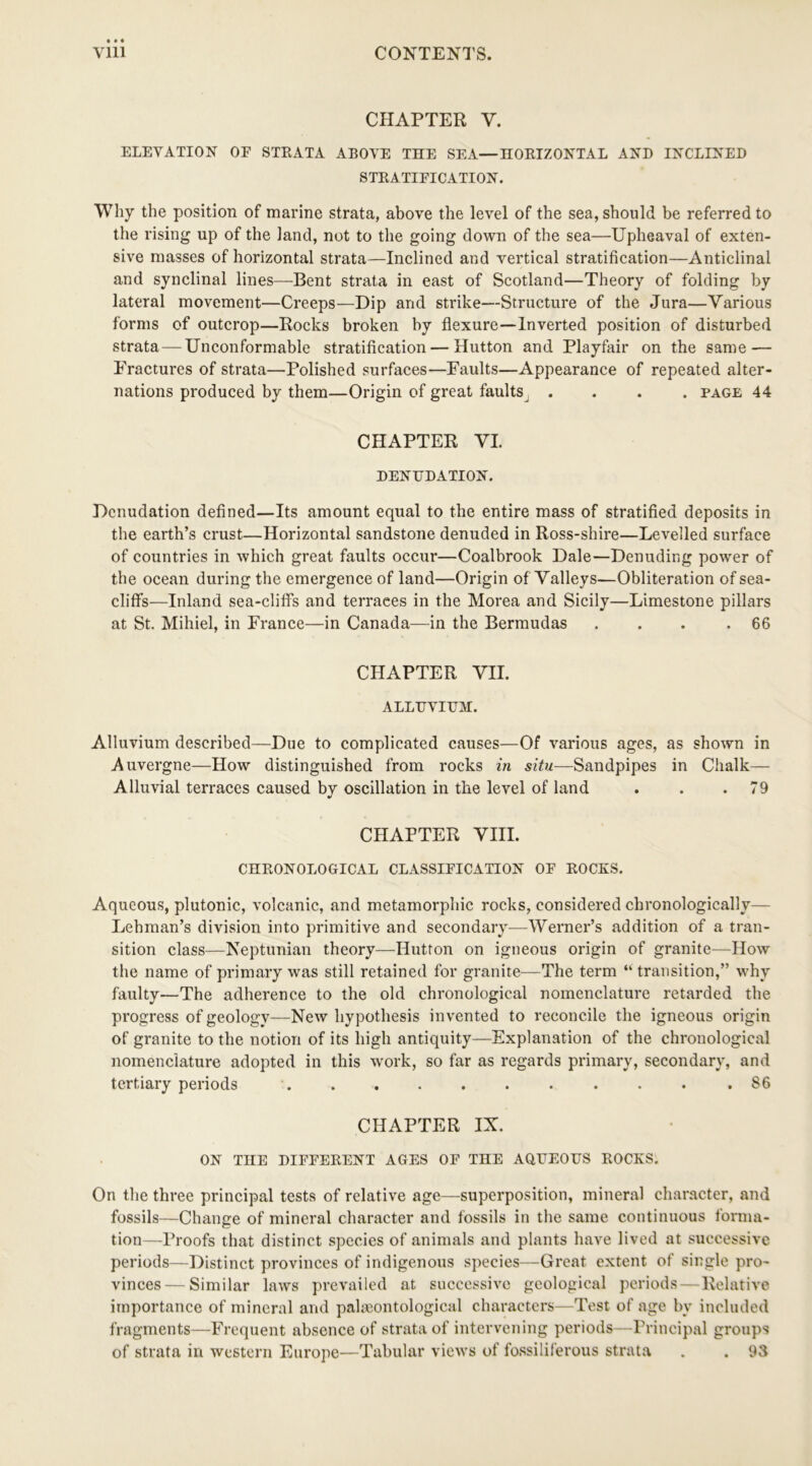 CHAPTER Y. ELEVATION OF STEATA ABOVE THE SEA—HOEIZONTAL AND INCLINED STEATIFICATION. Why the position of marine strata, above the level of the sea, should be referred to the rising up of the land, not to the going down of the sea—Upheaval of exten- sive masses of horizontal strata—Inclined and vertical stratification—Anticlinal and synclinal lines—Bent strata in east of Scotland—Theory of folding by lateral movement—Creeps—Dip and strike—Structure of the Jura—Various forms of outcrop—Rocks broken by flexure—Inverted position of disturbed strata —Unconformable stratification — Hutton and Playfair on the same — Fractures of strata—Polished surfaces—Faults—Appearance of repeated alter- nations produced by them—Origin of great faults .... page 44 CHAPTER VI. DENUDATION. Denudation defined—Its amount equal to the entire mass of stratified deposits in the earth’s crust—Horizontal sandstone denuded in Ross-shire—Levelled surface of countries in which great faults occur—Coalbrook Dale—Denuding power of the ocean during the emergence of land—Origin of Valleys—Obliteration of sea- cliffs—Inland sea-cliffs and terraces in the Morea and Sicily—Limestone pillars at St. Mihiel, in France—in Canada—in the Bermudas . . . .66 CHAPTER VII. ALLUVIUM. Alluvium described—Due to complicated causes—Of various ages, as shown in Auvergne—How distinguished from rocks in situ—Sandpipes in Chalk— Alluvial terraces caused by oscillation in the level of land . . .79 CHAPTER VIII. CHEONOLOGICAL CLASSIFICATION OF EOCES. Aqueous, plutonic, volcanic, and metamorphic rocks, considered chronologically— Lehman’s division into primitive and secondary—Werner’s addition of a tran- sition class—Neptunian theory—Hutton on igneous origin of granite—How the name of primary was still retained for granite—The term “ transition,” why faulty—The adherence to the old chronological nomenclature retarded the progress of geology—New hypothesis invented to reconcile the igneous origin of granite to the notion of its high antiquity—Explanation of the chronological nomenclature adopted in this work, so far as regards primary, secondary, and tertiary periods . . . . . . . . . • .86 CHAPTER IX. ON TIIE DIFFEEENT AGES OF THE AQUEOUS EOCKS. On the three principal tests of relative age—superposition, mineral character, and fossils—Change of mineral character and fossils in the same continuous forma- tion—Proofs that distinct species of animals and plants have lived at successive periods—Distinct provinces of indigenous species—Great extent of single pro- vinces— Similar laws prevailed at successive geological periods—Relative importance of mineral and palaeontological characters—Test of age by included fragments—Frequent absence of strata of intervening periods—Principal groups of strata in western Europe—Tabular views of fossiliferous strata . . 93