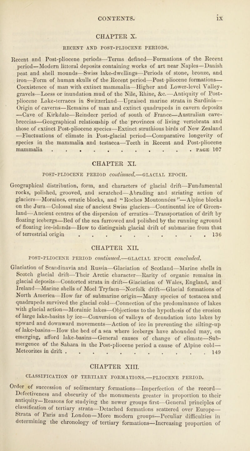 CHAPTER X. RECENT AND POST-PLIOCENE PERIODS. Recent and Post-pliocene periods—Terms defined—Formations of the Recent period—Modern littoral deposits containing works of art near Naples—Danish peat and shell mounds—Swiss lake-dwellings—Periods of stone, bronze, and iron—Form of human skulls of the Recent period—Post pliocene formations— Coexistence of man with extinct mammalia—Higher and Lower-level Valley- gravels—Loess or inundation mud of the Nile, Rhine, &c.—Antiquity of Post- pliocene Lake-terraces in Switzerland—Upraised marine strata in Sardinia— Origin of caverns—Remains of man and extinct quadrupeds in cavern deposits — Cave of Kirkdale—Reindeer period of south of France—Australian cave- breccias—Geographical relationship of the provinces of living vertebrata and those of extinct Post-pliocene species—Extinct struthious birds of New Zealand —Fluctuations of climate in Post-glacial period—Comparative longevity of species in the mammalia and testacea—Teeth in Recent and Post-pliocene mammalia page 107 CHAPTER XL post-pliocene period continued,—glacial epocii. Geographical distribution, form, and characters of glacial drift—Fundamental rocks, polished, grooved, and scratched—Abrading and striating action of glaciers—Moraines, erratic blocks, and “Roches Moutonnees’’—Alpine blocks on the Jura—Colossal size of ancient Swiss glaciers—Continental ice of Green- land—Ancient centres of the dispersion of erratics—Transportation of drift by floating icebergs—Bed of the sea furrowed and polished by the running aground of floating ice-islands—How to distinguish glacial drift of submarine from that of terrestrial origin 136 CHAPTER XII. post-pliocene period continued,—glacial epocii concluded. Glaciation of Scandinavia and Russia—Glaciation of Scotland—Marine shells in Scotch glacial drift—Their Arctic character—Rarity of organic remains in glacial deposits—Contorted strata in drift—Glaciation of Wales, England, and Ireland—Marine shells of Moel Tryfaen—Norfolk drift—Glacial formations of North America—How far of submarine origin—Many species of testacea and quadrupeds survived the glacial cold—Connection of the predominance of lakes with glacial action—Morainic lakes—Objections to the hypothesis of the erosion of large lake-basins by ice—Conversion of valleys of denudation into lakes by upward and downward movements—Action of ice in preventing the silting-up of lake-basins—I low the bed of a sea where icebergs have abounded may, on emerging, afford lake-basins—General causes of change of climate—Sub- mergence of the Sahara in the Post-pliocene period a cause of Alpine cold— Meteorites in drift 149 CHAPTER XIII. CLASSIFICATION OF TERTIARY FORMATIONS.—PLIOCENE PERIOD. Older of succession of sedimentary formations—Imperfection of the record— Defectiveness and obscurity of the monuments greater in proportion to their antiquity Reasons for studying the newer groups first—General principles of classification of tertiary strata—Detached formations scattered over Europe— Stiata of Paris and London — More modern groups—Peculiar difficulties in determining the chronology of tertiary formations—Increasing proportion of