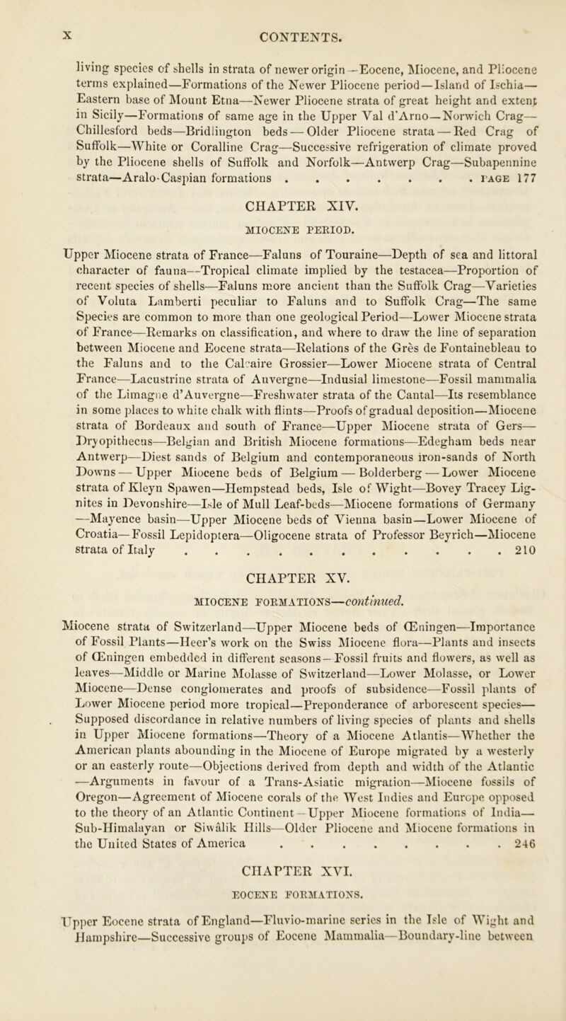 living species of shells in strata of newer origin - Eocene, Miocene, and Pliocene terms explained—Formations of the Newer Pliocene period — Island of Ischia— Eastern base of Mount Etna—Newer Pliocene strata of great height and extent in Sicily—Formations of same age in the Upper Yal d'Arno—Norwich Crag— Chillesford beds—Bridlington beds — Older Pliocene strata — Red Crag of Suffolk—White or Coralline Crag—Successive refrigeration of climate proved by the Pliocene shells of Suffolk and Norfolk—Antwerp Crag—Subapennine strata—Aralo-Caspian formations ....... page 177 CHAPTER XIY. MIOCENE PERIOD. Upper Miocene strata of France—Faluns of Touraine—Depth of sea and littoral character of fauna—Tropical climate implied by the testacea—Proportion of recent species of shells—Faluns more ancient than the Suffolk Crag—Varieties of Voluta Lamberti peculiar to Faluns and to Suffolk Crag—The same Species are common to more than one geological Period—Lower Miocene strata of France—Remarks on classification, and where to draw the line of separation between Miocene and Eocene strata—Relations of the Gres de Fontainebleau to the Faluns and to the Caleaire Grossier—Lower Miocene strata of Central France—Lacustrine strata of Auvergne—Indusial limestone—Fossil mammalia of the Limagne d’Auvergne—Freshwater strata of the Cantal—Its resemblance in some places to white chalk with flints—Proofs of gradual deposition—Miocene strata of Bordeaux and south of France—Upper Miocene strata of Gers— Dryopithecus—Belgian and British Miocene formations—Edegham beds near Antwerp—Diest sands of Belgium and contemporaneous iron-sands of North Downs — Upper Miocene beds of Belgium — Bolderberg — Lower Miocene strata of Kleyn Spawen—Hempstead beds, Isle of Wight—Bovey Tracey Lig- nites in Devonshire—Isle of Mull Leaf-beds—Miocene formations of Germany —Mayence basin—Upper Miocene beds of Vienna basin—Lower Miocene of Croatia—Fossil Lepidoptera—Oligocene strata of Professor Beyrich—Miocene strata of Italy 210 CHAPTER XV. Miocene formations—continued. Miocene strata of Switzerland—Upper Miocene beds of CEningen—Importance of Fossil Plants—Heer’s work on the Swiss Miocene flora—Plants and insects of GUningen embedded in different seasons—Fossil fruits and flowers, as well as leaves—Middle or Marine Molasse of Switzerland—Lower Molasse, or Lower Miocene—Dense conglomerates and proofs of subsidence—Fossil plants of Lower Miocene period more tropical—Preponderance of arborescent species— Supposed discordance in relative numbers of living species of plants and shells in Upper Miocene formations—Theory of a Miocene Atlantis—Whether the American plants abounding in the Miocene of Europe migrated by a westerly or an easterly route—Objections derived from depth and width of the Atlantic ■—Arguments in favour of a Trans-Asiatic migration—Miocene fossils of Oregon—Agreement of Miocene corals of the West Indies and Europe opposed to the theory of an Atlantic Continent —Upper Miocene formations of India— Sub-Himalayan or Siwalik Hills—Older Pliocene and Miocene formations in the United States of America 246 CHAPTER XVI. EOCENE FORMATIONS. Upper Eocene strata of England—Fluvio-marine series in the Isle of Wight and Hampshire—Successive groups of Eocene Mammalia—Boundary-line between
