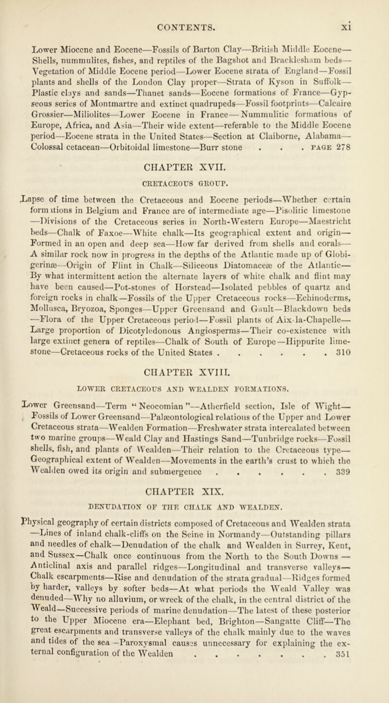 Lower Miocene and Eocene—Fossils of Barton Clay—British Middle Eocene— Shells, nummulites, fishes, and reptiles of the Bagshot and Bracklesham beds— Vegetation of Middle Eocene period—Lower Eocene strata of England—Fossil plants and shells of the London Clay proper—Strata of Kyson in Suffolk— Plastic clays and sands—Thanet sands—Eocene formations of France—Gyp- seous series of Montmartre and extinct quadrupeds—Fossil footprints—Calcaire Grossier—Miliolites—Lower Eocene in France — Nummulitic formations of Europe, Africa, and Asia—Their wide extent—referable to the Middle Eocene period—Eocene strata in the United States—Section at Claiborne, Alabama— Colossal cetacean—Orbitoidal limestone—Burr stone . . . page 278 CHAPTER XVII. CRETACEOUS GROUI\ Lapse of time between the Cretaceous and Eocene periods—Whether certain form itions in Belgium and France are of intermediate age—Pisolitic limestone —Divisions of the Cretaceous series in North-Western Europe—Maestricht beds—Chalk of Faxoe—White chalk—Its geographical extent and origin— Formed in an open and deep sea—How far derived from shells and corals— A similar rock now in progress in the depths of the Atlantic made up of Globi- gerinas—Origin of Flint in Chalk—Siliceous Diatomacese of the Atlantic— By what intermittent action the alternate layers of white chalk and flint may have been caused—Pot-stones of Ilorstead—Isolated pebbles of quartz and foreign rocks in chalk—Fossils of the Upper Cretaceous rocks—Echinodcrms, Mollusca, Bryozoa, Sponges—Upper Greensand and Gault—Blackdown beds ■—Flora of the Upper Cretaceous period—Fossil plants of Aix-la-Chapelle— Large proportion of Dicotyledonous Angiosperms—Their co-existence with large extinct genera of reptiles—Chalk of South of Europe—Ilippurite lime- stone—Cretaceous rocks of the United States . . . . . .310 CHAPTER XVIII. LOWER CRETACEOUS AND WEALDEN FORMATIONS. Lower Greensand—Term “ Neocomian ”—Atherfield section, Isle of Wight— t Fossils of Lower Greensand—Palaeontological relations of the Upper and Lower Cretaceous strata—Wealden Formation—Freshwater strata intercalated between two marine groups—Weald Clay and Hastings Sand—Tunbridge rocks—Fossil shells, fish, and plants of Wealden—Their relation to the Cretaceous type— Geographical extent of Wealden—Movements in the earth’s crust to which the Wealden owed its origin and submergence ... ... 339 CHAPTER XIX. DENUDATION OF THE CHALK AND WEALDEN. Physical geography of certain districts composed of Cretaceous and Wealden strata —Lines of inland chalk-cliffs on the Seine in Normandy—Outstanding pillars and needles of chalk—Denudation of the chalk and Wealden in Surrey, Kent, and Sussex—Chalk once continuous from the North to the South Downs — Anticlinal axis and parallel ridges—Longitudinal and transverse valleys— Chalk escarpments—Rise and denudation of the strata gradual—Ridges formed by harder, valleys by softer beds—At what periods the Weald Valley was denuded—Why no alluvium, or wreck of the chalk, in the central district of the Weald—Successive periods of marine denudation—The latest of these posterior to the Upper Miocene era—Elephant bed, Brighton—Sangatte Cliff'—The great escarpments and transverse valleys of the chalk mainly due to the waves and tides of the sea —Paroxysmal causes unnecessary for explaining the ex- ternal configuration of the Wealden 351