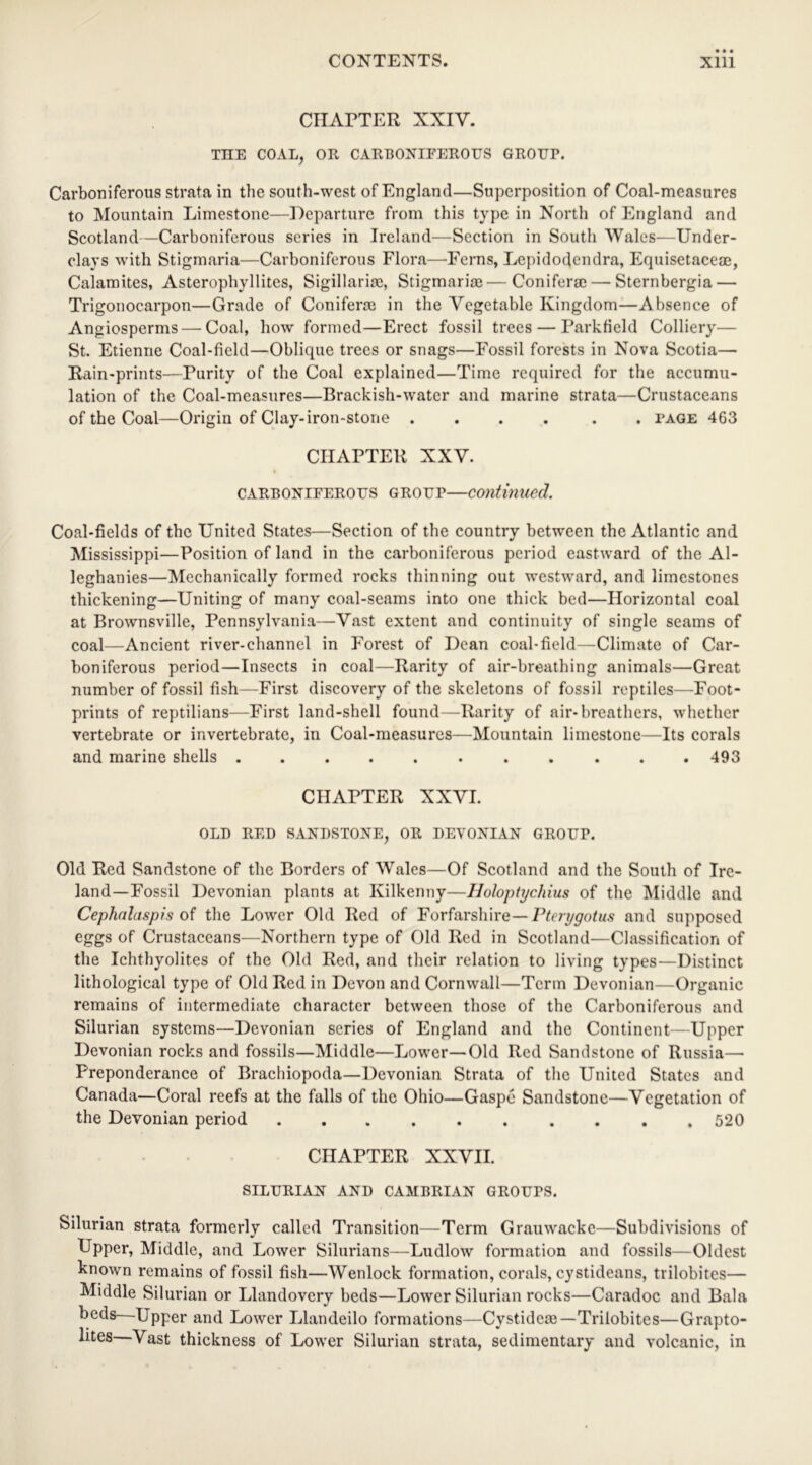 CHAPTER XXIV. THE COAL, OR CARBONIFEROUS GROUP. Carboniferous strata in the south-west of England—Superposition of Coal-measures to Mountain Limestone—Departure from this type in North of England and Scotland—Carboniferous series in Ireland—Section in South Wales—Under- clays with Stigmaria—Carboniferous Flora—Ferns, Lepidodendra, Equisetaceae, Calamites, Asterophyllites, Sigillariae, Stigmariae—Conifer®— Sternbergia — Trigonocarpon—Grade of Conifer® in the Vegetable Kingdom—Absence of Angiosperms — Coal, how formed—Erect fossil trees — Parkfield Colliery— St. Etienne Coal-field—Oblique trees or snags—Fossil forests in Nova Scotia— Rain-prints—Purity of the Coal explained—Time required for the accumu- lation of the Coal-measures—Brackish-water and marine strata—Crustaceans of the Coal—Origin of Clay-iron-stone .... . . page 463 CHAPTER XXV. care onifero us group—continued. Coal-fields of the United States—Section of the country between the Atlantic and Mississippi—Position of land in the carboniferous period eastward of the Al- leghanies—Mechanically formed rocks thinning out westward, and limestones thickening—Uniting of many coal-seams into one thick bed—Horizontal coal at Brownsville, Pennsylvania—Vast extent and continuity of single seams of coal—Ancient river-channel in Forest of Dean coal-field—Climate of Car- boniferous period—Insects in coal—Rarity of air-breathing animals—Great number of fossil fish—First discovery of the skeletons of fossil reptiles—Foot- prints of reptilians—First land-shell found—Rarity of air-breathers, whether vertebrate or invertebrate, in Coal-measures—Mountain limestone—Its corals and marine shells 493 CHAPTER XXVI. OLD RED SANDSTONE, OR DEVONIAN GROUP. Old Red Sandstone of the Borders of Wales—Of Scotland and the South of Ire- land-Fossil Devonian plants at Kilkenny—Holoptychius of the Middle and Cephalaspis of the Lower Old Red of Forfarshire— Fterygotus and supposed eggs of Crustaceans—Northern type of Old Red in Scotland—Classification of the Ichthyolites of the Old Red, and their relation to living types—Distinct lithological type of Old Red in Devon and Cornwall—Term Devonian—Organic remains of intermediate character between those of the Carboniferous and Silurian systems—Devonian series of England and the Continent—Upper Devonian rocks and fossils—Middle—Lower—Old Red Sandstone of Russia—- Preponderance of Brachiopoda—Devonian Strata of the United States and Canada—Coral reefs at the falls of the Ohio—Gaspc Sandstone—Vegetation of the Devonian period 520 CHAPTER XXVII. SILURIAN AND CAMBRIAN GROUPS. Silurian strata formerly called Transition—Term Grauwackc—Subdivisions of Upper, Middle, and Lower Silurians—Ludlow formation and fossils—Oldest known remains of fossil fish—Wenlock formation, corals, cystideans, trilobites— Middle Silurian or Llandovery beds—Lower Silurian rocks—Caradoc and Bala beds—Upper and Lower Llandeilo formations—Cystide®—Trilobites—Grapto- lites—Vast thickness of Lower Silurian strata, sedimentary and volcanic, in