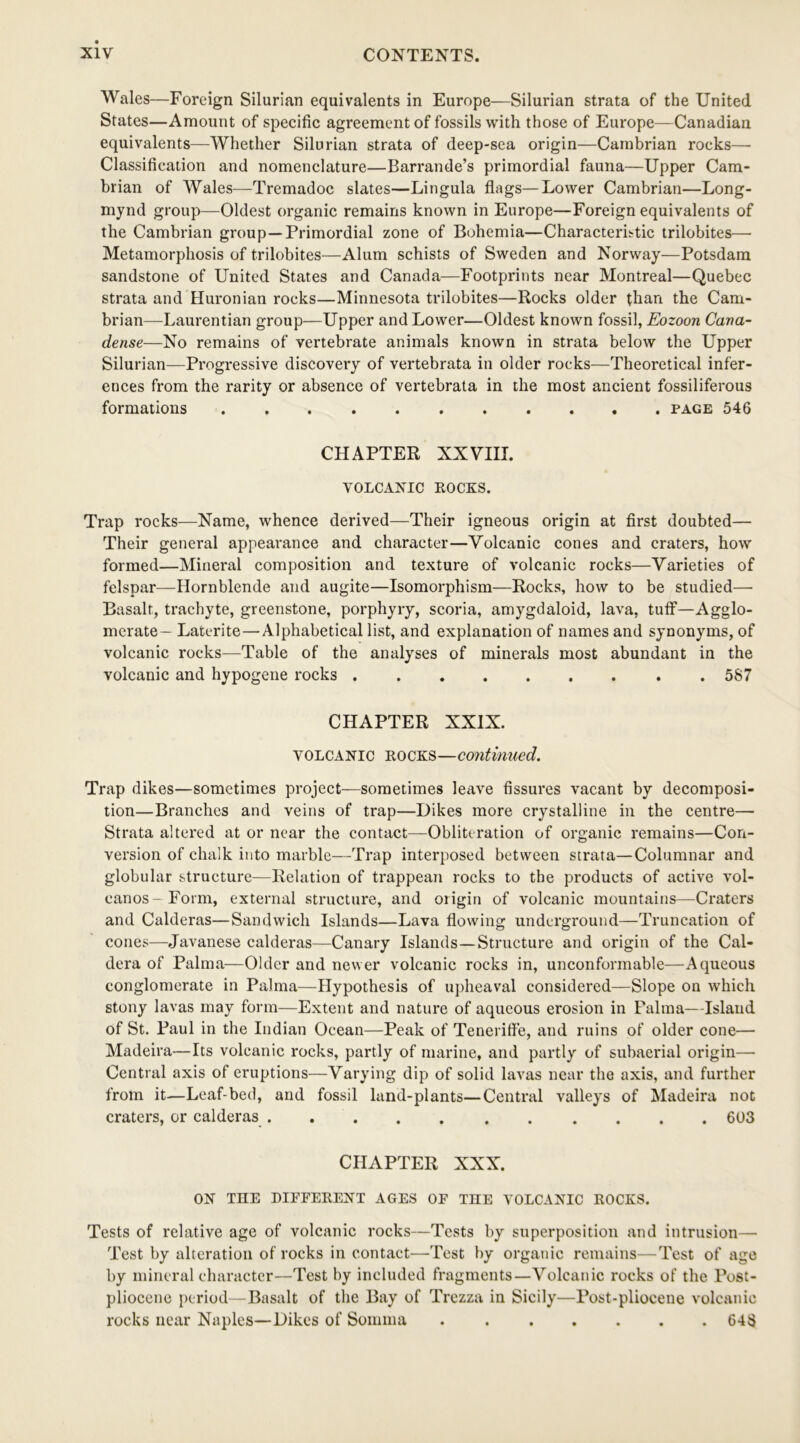 Wales—Foreign Silurian equivalents in Europe—Silurian strata of the United States—Amount of specific agreement of fossils with those of Europe—Canadian equivalents—Whether Silurian strata of deep-sea origin—Cambrian rocks— Classification and nomenclature—Barrande’s primordial fauna—Upper Cam- brian of Wales—Tremadoc slates—Lingula flags—Lower Cambrian—Long- mynd group—Oldest organic remains known in Europe—Foreign equivalents of the Cambrian group—Primordial zone of Bohemia—Characteristic trilobites— Metamorphosis of trilobites—Alum schists of Sweden and Norway—Potsdam sandstone of United States and Canada—Footprints near Montreal—Quebec strata and Huronian rocks—Minnesota trilobites—Rocks older than the Cam- brian—Laurentian group—Upper and Lower—Oldest known fossil, Eozoon Cana- dense—No remains of vertebrate animals known in strata below the Upper Silurian—Progressive discovery of vertebrata in older rocks—Theoretical infer- ences from the rarity or absence of vertebrata in the most ancient fossiliferous formations page 546 CHAPTER XXVIII. VOLCANIC ROCKS. Trap rocks—Name, whence derived—Their igneous origin at first doubted— Their general appearance and character—Volcanic cones and craters, how formed—Mineral composition and texture of volcanic rocks—Varieties of felspar—Hornblende and augite—Isomorphism—Rocks, how to be studied— Basalt, trachyte, greenstone, porphyry, scoria, amygdaloid, lava, tuff—Agglo- merate— Laterite — Alphabetical list, and explanation of names and synonyms, of volcanic rocks—Table of the analyses of minerals most abundant in the volcanic and hypogene rocks 587 CHAPTER XXIX. volcanic rocks—continued. Trap dikes—sometimes project—sometimes leave fissures vacant by decomposi- tion—Branches and veins of trap—Dikes more crystalline in the centre— Strata altered at or near the contact—Obliteration of organic remains—Con- version of chalk into marble—Trap interposed between strata—Columnar and globular structure—Relation of trappean rocks to the products of active vol- canos- Form, external structure, and origin of volcanic mountains—Craters and Calderas—Sandwich Islands—Lava flowing underground—Truncation of cones—Javanese calderas—Canary Islands—Structure and origin of the Cal- dera of Palma—Older and newer volcanic rocks in, unconformable—Aqueous conglomerate in Palma—Hypothesis of upheaval considered—Slope on which stony lavas may form—Extent and nature of aqueous erosion in Palma—Island of St. Paul in the Indian Ocean—Peak of Teneriff'e, and ruins of older cone— Madeira—Its volcanic rocks, partly of marine, and partly of subaerial origin— Central axis of eruptions—Varying dip of solid lavas near the axis, and further from it—Leaf-bed, and fossil land-plants—Central valleys of Madeira not craters, or calderas 603 CHAPTER XXX. ON THE DIEFERENT AGES OF THE VOLCANIC ROCKS. Tests of relative age of volcanic rocks—Tests by superposition and intrusion— Test by alteration of rocks in contact—Test by organic remains—Test of age by mineral character—Test by included fragments—Volcanic rocks of the Post- pliocene period—Basalt of the Bay of Trezza in Sicily—Post-pliocene volcanic rocks near Naples—Dikes of Somma 648