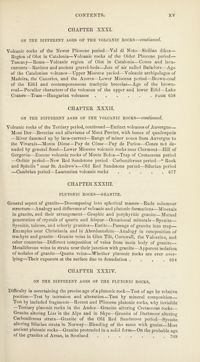 CHAPTER XXXI. OX THE DIFFERENT AGES OF TIIE VOLCANIC ROCKS—continued. Volcanic rocks of the Newer Pliocene period—Val di Noto—Sicilian dikes— Region of Olot in Catalonia—Volcanic rocks of the Older Pliocene period— Tuscany—Rome—Volcanic region of Olot in Catalonia—Cones and lava- currents—Ravines and ancient gravel-beds—Jets of air called Bufadors—Age of the Catalonian volcanos—Upper Miocene period—Volcanic archipelagos of Madeira, the Canaries, and the Azores—Lower Miocene period—Brown-coal of the Eifel and contemporaneous traehytic breccias—Age of the brown- coal—Peculiar characters of the volcanos of the upper and lower Eifel—Lake Craters—Trass—Hungarian volcanos ...... page 658 CHAPTER XXXII. ON THE DIFFERENT AGES OF THE VOLCANIC ROCKS—Continued. Volcanic rocks of the Tertiary period, continued—Extinct volcanos of Auvergne— Mont Dor—Breccias and alluviums of Mont Perrier, with bones of quadrupeds —River dammed up by lava-current—Range of minor cones from Auvergne to the Vivarais—Monts Dome— Puy de Come—Puy de Pariou—Cones not de- nuded by general flood—Lower Miocene volcanic rocks near Clermont—Hill of Gergovia—Eocene volcanic rocks of Monte Bolea—Trap of Cretaceous period —Oolitic period—New Red Sandstone period- Carboniferous period—“ Rock and Spindle ” near St. Andrew’s—Old Red Sandstone period—Silurian period —Cambrian period—Laurentian volcanic rocks . . . . .677 CHAPTER XXXIII. PLUTONIC ROCKS—GRANITE. General aspect of granite—Decomposing into spherical masses—Rude columnar structure—Analogy and difference of volcanic and plutonic formations—Minerals in granite, and their arrangement—Graphic and porphyritic granite—Mutual penetration of crystals of quartz and felspar—Occasional minerals—Syenite— Syenitic, talcose, and schorly granites—Eurite—Passage of granite into trap— Examples near Christiania and in Aberdeenshire—Analogy in composition of trachyte and granite—Granite veins in Glen Tilt, Cornwall, the Valorsine, and other countries—Different composition of veins from main body of granite— Metalliferous veins in strata near their junction with granite—Apparent isolation of nodules of granite—Quartz veins—Whether plutonic rocks are ever over- lying—Their exposure at the surface due to denudation . . . .694 CHAPTER XXXIV. ON THE DIFFERENT AGES OF TIIE PLUTONIC ROCKS. Difficulty in ascertaining the precise age of a plutonic rock—Test of age by relative position—Test by intrusion and alteration—Test by mineral composition Test by included fragments—Recent and Pliocene plutonic rooks, why invisible —Tertiary plutonic rocks in the Andes—Granite altering Cretaceous rocks— Granite altering Lias in the Alps and in Skye—Granite of Dartmoor altering Carboniferous strata—Granite of the Old Red Sandstone period—Syenite altering Silurian strata in Norway—Blending of the same with gneiss Most ancient plutonic rocks—Granite protruded in a solid form—On the probable age of the granites of Arran, in Scotland ....... 709