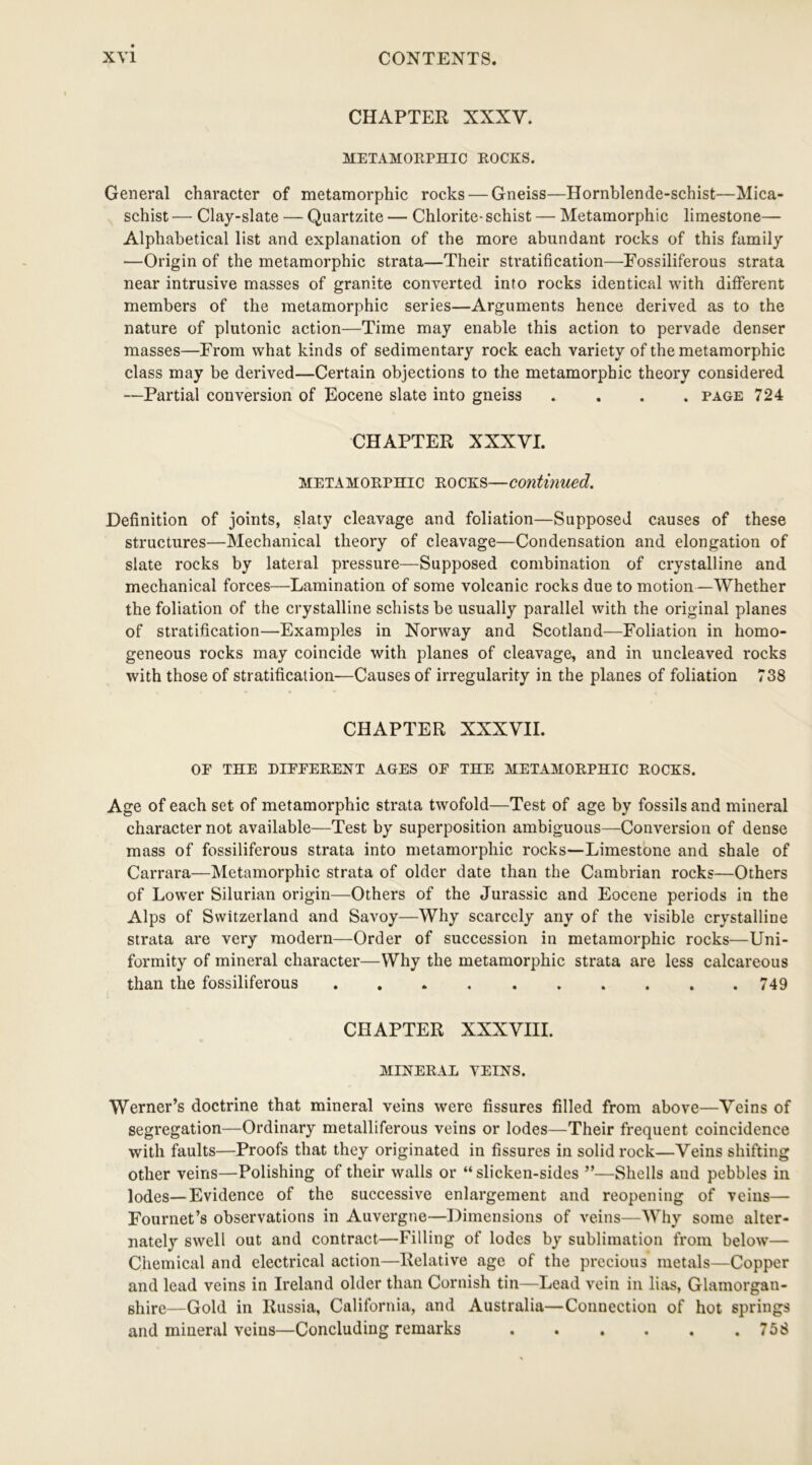 CHAPTER XXXY. METAMORPHIC ROCKS. General character of metamorphic rocks — Gneiss—Hornblende-schist—Mica- schist — Clay-slate — Quartzite — Chlorite- schist — Metamorphic limestone— Alphabetical list and explanation of the more abundant rocks of this family —Origin of the metamorphic strata—Their stratification—Fossiliferous strata near intrusive masses of granite converted into rocks identical with different members of the metamorphic series—Arguments hence derived as to the nature of plutonic action—Time may enable this action to pervade denser masses—From what kinds of sedimentary rock each variety of the metamorphic class may be derived—Certain objections to the metamorphic theory considered —Partial conversion of Eocene slate into gneiss .... page 724 CHAPTER XXXVI. metamorphic rocks—continued. Definition of joints, slaty cleavage and foliation—Supposed causes of these structures—Mechanical theory of cleavage—Condensation and elongation of slate rocks by lateral pressure—Supposed combination of crystalline and mechanical forces—Lamination of some volcanic rocks due to motion—Whether the foliation of the crystalline schists be usually parallel with the original planes of stratification—Examples in Norway and Scotland—Foliation in homo- geneous rocks may coincide with planes of cleavage, and in uncleaved rocks with those of stratification—Causes of irregularity in the planes of foliation 738 CHAPTER XXXVII. OP THE DIPPERENT AGES OP THE METAMORPHIC ROCKS. Age of each set of metamorphic strata twofold—Test of age by fossils and mineral character not available—Test by superposition ambiguous—Conversion of dense mass of fossiliferous strata into metamorphic rocks—Limestone and shale of Carrara—Metamorphic strata of older date than the Cambrian rocks—Others of Lower Silurian origin—Others of the Jurassic and Eocene periods in the Alps of Switzerland and Savoy—Why scarcely any of the visible crystalline strata are very modern—Order of succession in metamorphic rocks—Uni- formity of mineral character—Why the metamorphic strata are less calcareous than the fossiliferous 749 CHAPTER XXXVIII. MINERAL VEINS. Werner’s doctrine that mineral veins were fissures filled from above—Veins of segregation—Ordinary metalliferous veins or lodes—Their frequent coincidence with faults—Proofs that they originated in fissures in solid rock—Veins shifting other veins—Polishing of their walls or “ slicken-sides ”—Shells and pebbles in lodes—Evidence of the successive enlargement and reopening of veins— Fournet’s observations in Auvergne—Dimensions of veins—Why some alter- nately swell out and contract—Filling of lodes by sublimation from below— Chemical and electrical action—Relative age of the precious metals—Copper and lead veins in Ireland older than Cornish tin—Lead vein in lias, Glamorgan- shire—Gold in Russia, California, and Australia—Connection of hot springs and mineral veins—Concluding remarks . . . . . .758