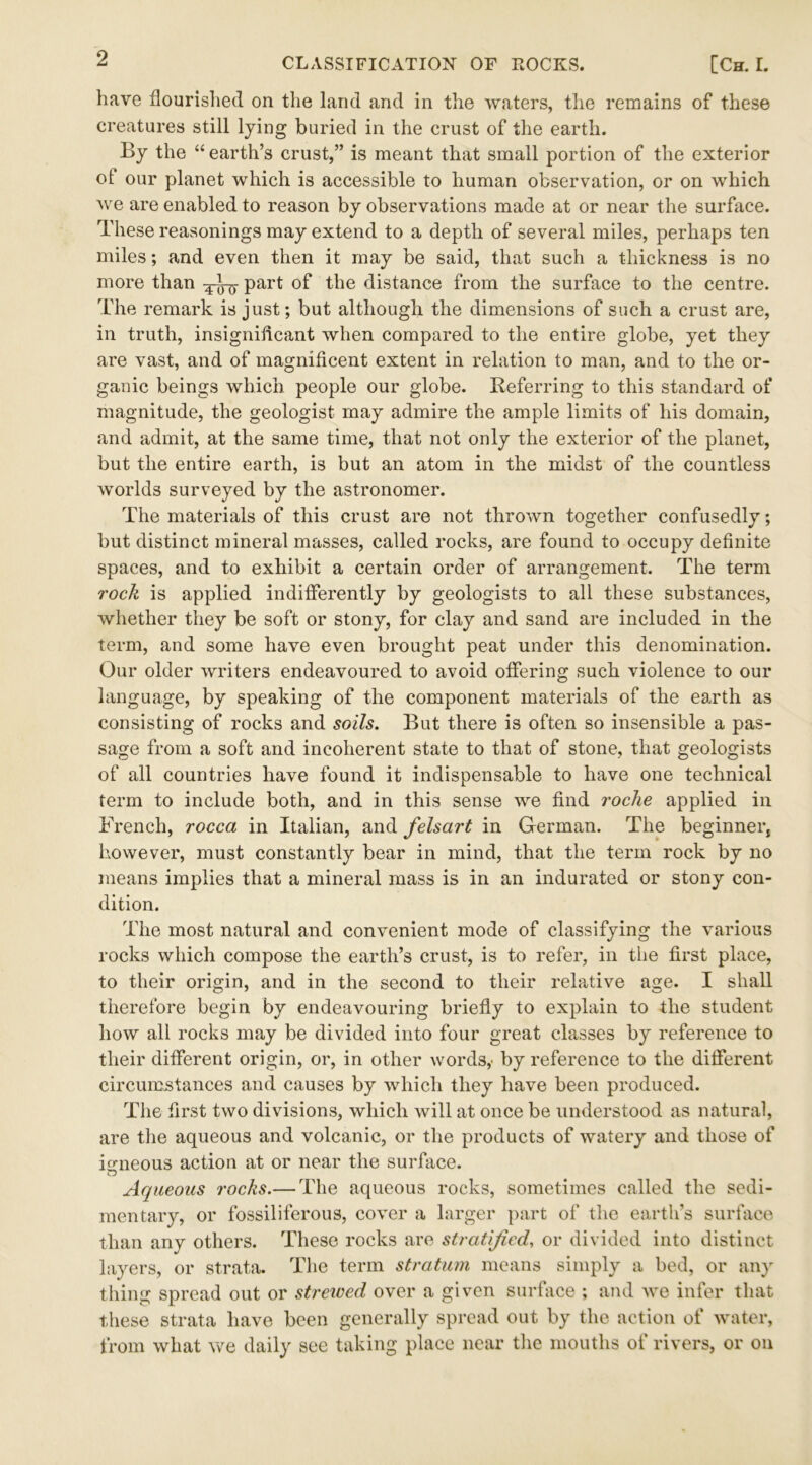 have flourished on the land and in the waters, the remains of these creatures still lying buried in the crust of the earth. By the “ earth’s crust,” is meant that small portion of the exterior of our planet which is accessible to human observation, or on which we are enabled to reason by observations made at or near the surface. These reasonings may extend to a depth of several miles, perhaps ten miles; and even then it may be said, that such a thickness is no more than part of the distance from the surface to the centre. The remark is just; but although the dimensions of such a crust are, in truth, insignificant when compared to the entire globe, yet they are vast, and of magnificent extent in relation to man, and to the or- ganic beings which people our globe. Referring to this standard of magnitude, the geologist may admire the ample limits of his domain, and admit, at the same time, that not only the exterior of the planet, but the entire earth, is but an atom in the midst of the countless worlds surveyed by the astronomer. The materials of this crust are not thrown together confusedly; but distinct mineral masses, called rocks, are found to occupy definite spaces, and to exhibit a certain order of arrangement. The term rock is applied indifferently by geologists to all these substances, whether they be soft or stony, for clay and sand are included in the term, and some have even brought peat under this denomination. Our older writers endeavoured to avoid offering such violence to our language, by speaking of the component materials of the earth as consisting of rocks and soils. But there is often so insensible a pas- sage from a soft and incoherent state to that of stone, that geologists of all countries have found it indispensable to have one technical term to include both, and in this sense we find roche applied in French, rocca in Italian, and felsart in German. The beginner, however, must constantly bear in mind, that the term rock by no means implies that a mineral mass is in an indurated or stony con- dition. The most natural and convenient mode of classifying the various rocks which compose the earth’s crust, is to refer, in the first place, to their origin, and in the second to their relative age. I shall therefore begin by endeavouring briefly to explain to the student how all rocks may be divided into four great classes by reference to their different origin, or, in other words,' by reference to the different circumstances and causes by which they have been produced. The first two divisions, which will at once be understood as natural, are the aqueous and volcanic, or the products of watery and those of igneous action at or near the surface. Aqueous rocks.— The aqueous rocks, sometimes called the sedi- mentary, or fossiliferous, cover a larger part of the earth’s surface than any others. These rocks are stratified., or divided into distinct layers, or strata. The term stratum means simply a bed, or any thing spread out or strewed over a given surface ; and we infer that these strata have been generally spread out by the action of water, from what we daily see taking place near the mouths of rivers, or on