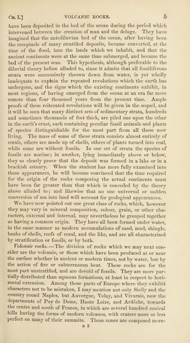 have been deposited in the bed of the ocean during the period which intervened between the creation of man and the deluge. They have imagined that the antediluvian bed of the ocean, after having been the receptacle of many stratified deposits, became converted, at the time of the flood, into the lands which we inhabit, and that the ancient continents were at the same time submerged, and became the bed of the present seas. This hypothesis, although preferable to the diluvial theory before alluded to, since it admits that all fossiliferous strata were successively thrown down from water, is yet wholly inadequate to explain the repeated revolutions which the earth has undergone, and the signs which the existing continents exhibit, in most regions, of having emerged from the ocean at an era far more remote than four thousand years from the present time. Ample proofs of these reiterated revolutions will be given in the sequel, and it will be seen that many distinct sets of sedimentary strata, hundreds and sometimes thousands of feet thick, are piled one upon the other in the earthrs crust, each containing peculiar fossil animals and plants of species distinguishable for the most part from all those now living. The mass of some of these strata consists almost entirely of corals, others are made up of shells, others of plants turned into coal, while some are without fossils. In one set of strata the species of fossils are marine; in another, lying immediately above or below, they as clearly prove that the deposit was formed in a lake or in a brackish estuary. When the student has more fully examined into these appearances, he will become convinced that the time required for the origin of the rocks composing the actual continents must have been far greater than that which is conceded by the theory above alluded to; and likewise that no one universal or sudden conversion of sea into land will account for geological appearances. We have now pointed out one great class of rocks, which, however they may vary in mineral composition, colour, grain, or other cha- racters, external and internal, may nevertheless be grouped together as having a common origin. They have all been formed under water, in the same manner as modern accumulations of sand, mud, shingle, banks of shells, reefs of coral, and the like, and are all characterised by stratification or fossils, or by both. Volcanic rocks. — The division of rocks which we may next con- sider are the volcanic, or those which have been produced at or near the surface whether in ancient or modern times, not by water, but by the action of fire or subterranean heat. These rocks are for the most part unstratified, and are devoid of fossils. They are more par- tially distributed than aqueous formations, at least in respect to hori- zontal extension. Among those parts of Europe where they exhibit characters not to be mistaken, I may mention not only Sicily and the country round Naples, but Auvergne, Velay, and Yivarais, now the departments of Puy de Dome, Haute Loire, and Ardeche, towards the centre and south of France, in which are several hundred conical hills having the forms of modern volcanos, with craters more or less perfect on many of their summits. These cones are composed more-