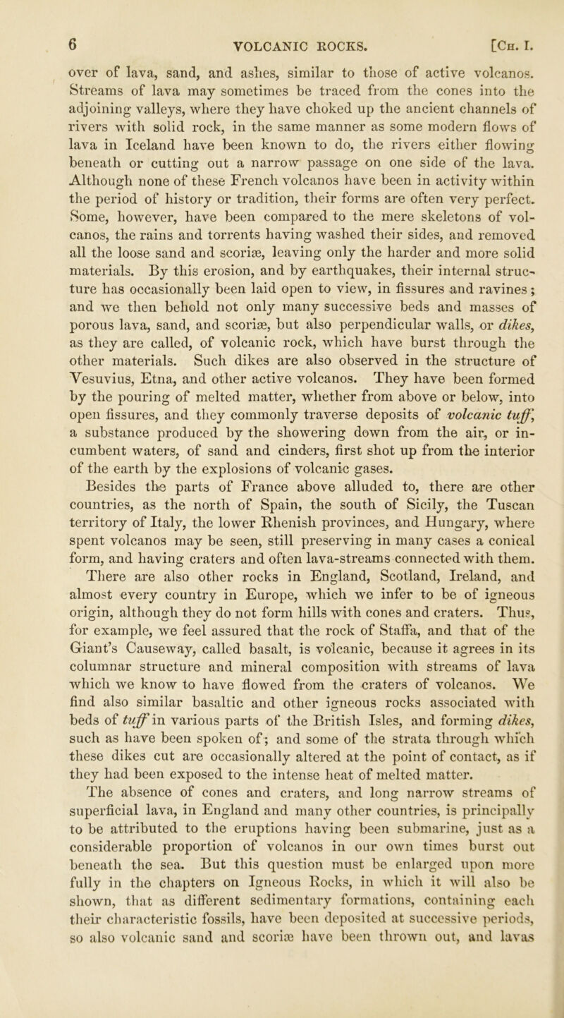 over of lava, sand, and aslies, similar to those of active volcanos. Streams of lava may sometimes be traced from the cones into the adjoining valleys, where they have choked up the ancient channels of rivers with solid rock, in the same manner as some modern flows of lava in Iceland have been known to do, the rivers either flowing beneath or cutting out a narrow passage on one side of the lava. Although none of these French volcanos have been in activity within the period of history or tradition, their forms are often very perfect. Some, however, have been compared to the mere skeletons of vol- canos, the rains and torrents having washed their sides, and removed all the loose sand and sconce, leaving only the harder and more solid materials. By this erosion, and by earthquakes, their internal struc- ture has occasionally been laid open to view, in fissures and ravines; and we then behold not only many successive beds and masses of porous lava, sand, and sconce, but also perpendicular walls, or dikes, as they are called, of volcanic rock, which have burst through the other materials. Such dikes are also observed in the structure of Vesuvius, Etna, and other active volcanos. They have been formed by the pouring of melted matter, whether from above or below, into open fissures, and they commonly traverse deposits of volcanic tuff.\ a substance produced by the showering down from the air, or in- cumbent waters, of sand and cinders, first shot up from the interior of the earth by the explosions of volcanic gases. Besides the parts of France above alluded to, there are other countries, as the north of Spain, the south of Sicily, the Tuscan territory of Italy, the lower Rhenish provinces, and Hungary, where spent volcanos may be seen, still preserving in many cases a conical form, and having craters and often lava-streams connected with them. There are also other rocks in England, Scotland, Ireland, and almost every country in Europe, which we infer to be of igneous origin, although they do not form hills with cones and craters. Thus, for example, we feel assured that the rock of Staffa, and that of the Giant’s Causeway, called basalt, is volcanic, because it agrees in its columnar structure and mineral composition with streams of lava which we know to have flowed from the craters of volcanos. We find also similar basaltic and other igneous rocks associated with beds of tuff'in various parts of the British Isles, and forming dikes, such as have been spoken of ; and some of the strata through which these dikes cut are occasionally altered at the point of contact, as if they had been exposed to the intense heat of melted matter. The absence of cones and craters, and long narrow streams of superficial lava, in England and many other countries, is principally to be attributed to the eruptions having been submarine, just as a considerable proportion of volcanos in our own times burst out beneath the sea. But this question must be enlarged upon more fully in the chapters on Igneous Rocks, in which it will also be shown, that as different sedimentary formations, containing each their characteristic fossils, have been deposited at successive periods, so also volcanic sand and scorice have been thrown out, and lavas