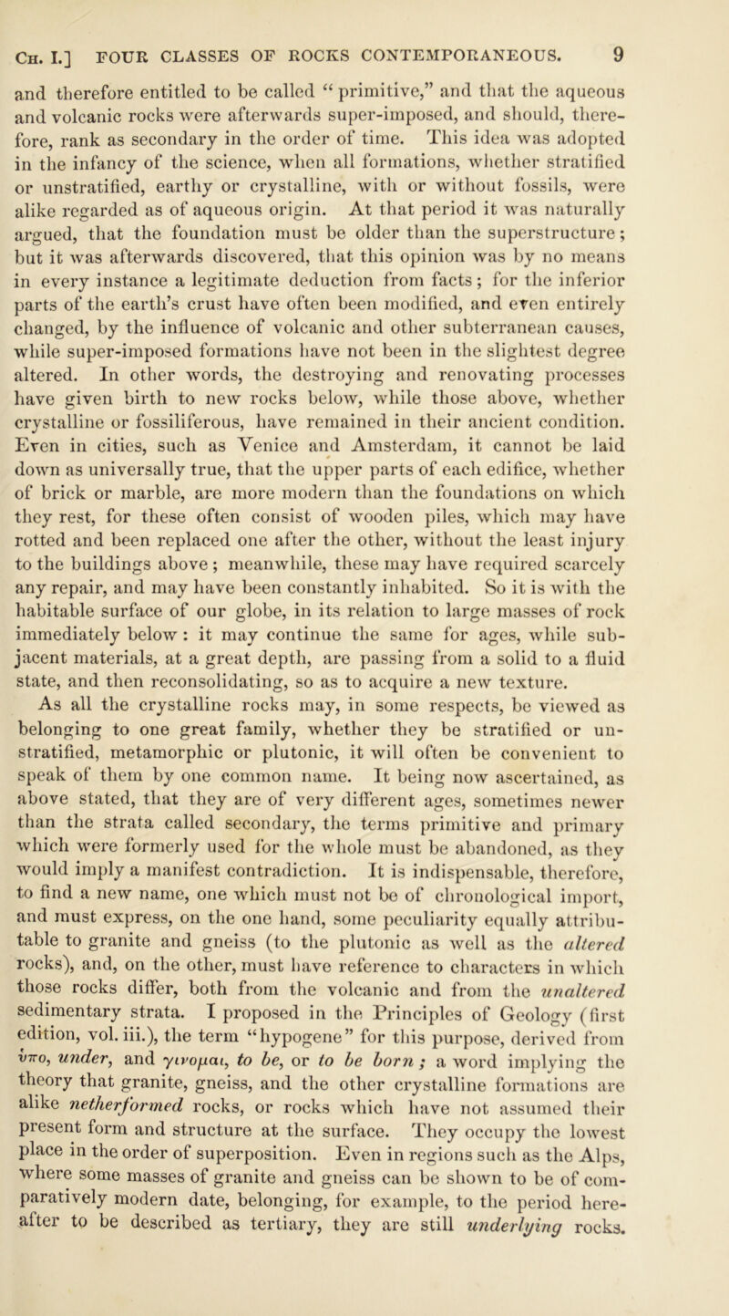 and therefore entitled to be called “ primitive,” and that the aqueous and volcanic rocks were afterwards super-imposed, and should, there- fore, rank as secondary in the order of time. This idea was adopted in the infancy of the science, when all formations, whether stratified or unstratified, earthy or crystalline, with or without fossils, were alike regarded as of aqueous origin. At that period it was naturally argued, that the foundation must be older than the superstructure; but it was afterwards discovered, that this opinion was by no means in every instance a legitimate deduction from facts; for the inferior parts of the earth’s crust have often been modified, and even entirely changed, by the influence of volcanic and other subterranean causes, while super-imposed formations have not been in the slightest degree altered. In other words, the destroying and renovating processes have given birth to new rocks below, while those above, whether crystalline or fossiliferous, have remained in their ancient condition. Even in cities, such as Venice and Amsterdam, it cannot be laid down as universally true, that the upper parts of each edifice, whether of brick or marble, are more modern than the foundations on which they rest, for these often consist of wooden piles, which may have rotted and been replaced one after the other, without the least injury to the buildings above ; meanwhile, these may have required scarcely any repair, and may have been constantly inhabited. So it is with the habitable surface of our globe, in its relation to large masses of rock immediately below : it may continue the same for ages, while sub- jacent materials, at a great depth, are passing from a solid to a fluid state, and then reconsolidating, so as to acquire a new texture. As all the crystalline rocks may, in some respects, be viewed as belonging to one great family, whether they be stratified or un- stratified, metamorphic or plutonic, it will often be convenient to speak of them by one common name. It being now ascertained, as above stated, that they are of very different ages, sometimes newer than the strata called secondary, the terms primitive and primary which were formerly used for the whole must be abandoned, as they would imply a manifest contradiction. It is indispensable, therefore, to find a new name, one which must not be of chronological import, and must express, on the one hand, some peculiarity equally attribu- table to granite and gneiss (to the plutonic as well as the altered rocks), and, on the other, must have reference to characters in which those rocks differ, both from the volcanic and from the unaltered sedimentary strata. I proposed in the Principles of Geology (first edition, vol. iii.), the term “hypogene” for this purpose, derived from v-rro, under, and ytropat, to be, or to be born ; a word implying the theory that granite, gneiss, and the other crystalline formations are alike netherformed rocks, or rocks which have not assumed their present form and structure at the surface. They occupy the lowest place in the order of superposition. Even in regions such as the Alps, where some masses of granite and gneiss can be shown to be of com- paratively modern date, belonging, for example, to the period here- alter to be described as tertiary, they are still underlying rocks.